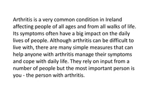 Arthritis is a very common condition in Ireland
affecting people of all ages and from all walks of life.
Its symptoms often have a big impact on the daily
lives of people. Although arthritis can be difficult to
live with, there are many simple measures that can
help anyone with arthritis manage their symptoms
and cope with daily life. They rely on input from a
number of people but the most important person is
you - the person with arthritis.
 