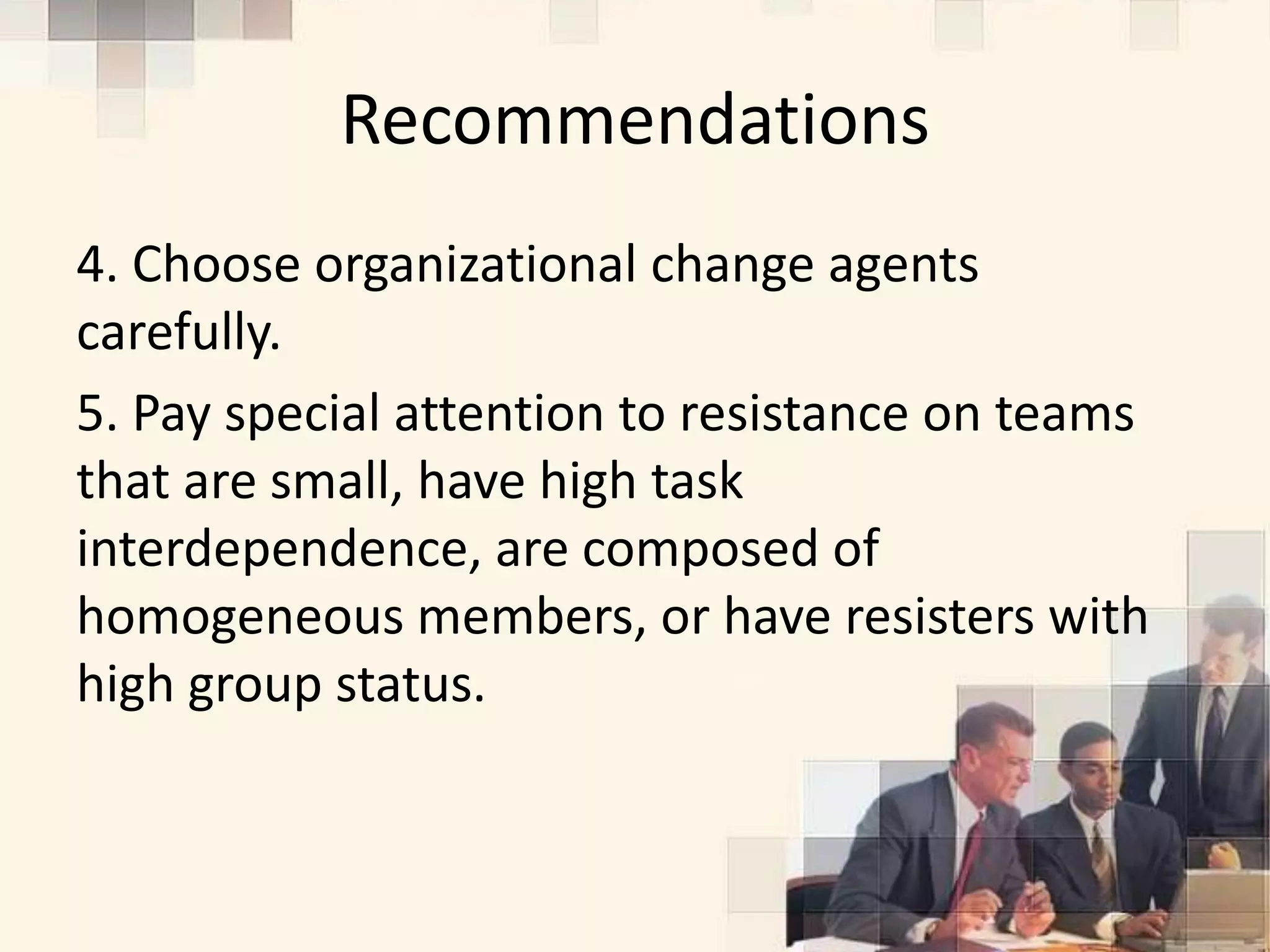 Recommendations
4. Choose organizational change agents
carefully.
5. Pay special attention to resistance on teams
that are small, have high task
interdependence, are composed of
homogeneous members, or have resisters with
high group status.
 