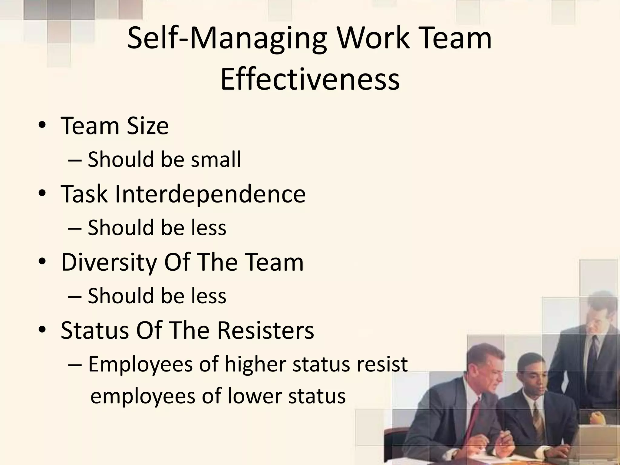 Self-Managing Work Team
              Effectiveness
• Team Size
  – Should be small
• Task Interdependence
  – Should be less
• Diversity Of The Team
  – Should be less
• Status Of The Resisters
  – Employees of higher status resist
    employees of lower status
 