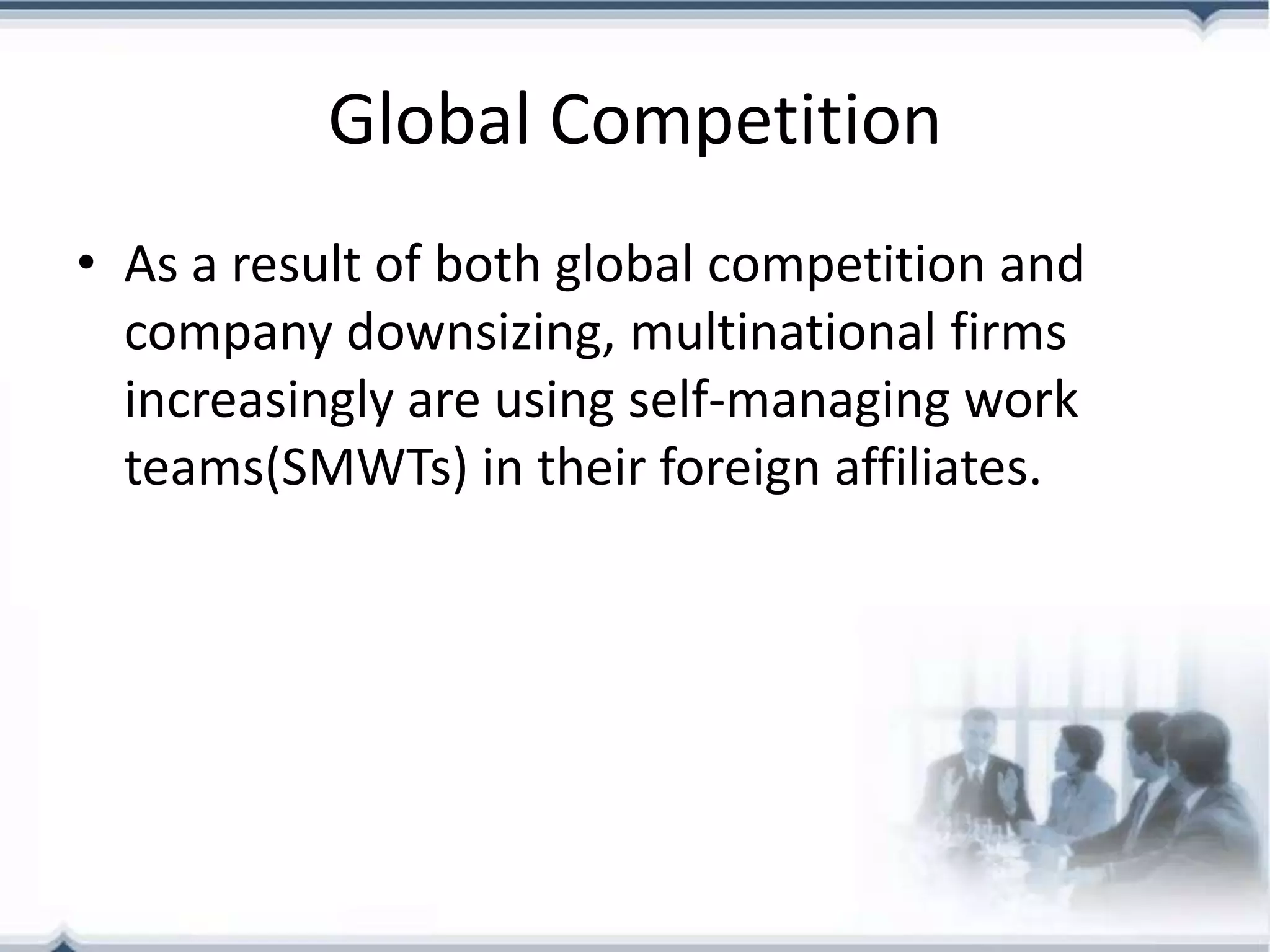 Global Competition
• As a result of both global competition and
  company downsizing, multinational firms
  increasingly are using self-managing work
  teams(SMWTs) in their foreign affiliates.
 