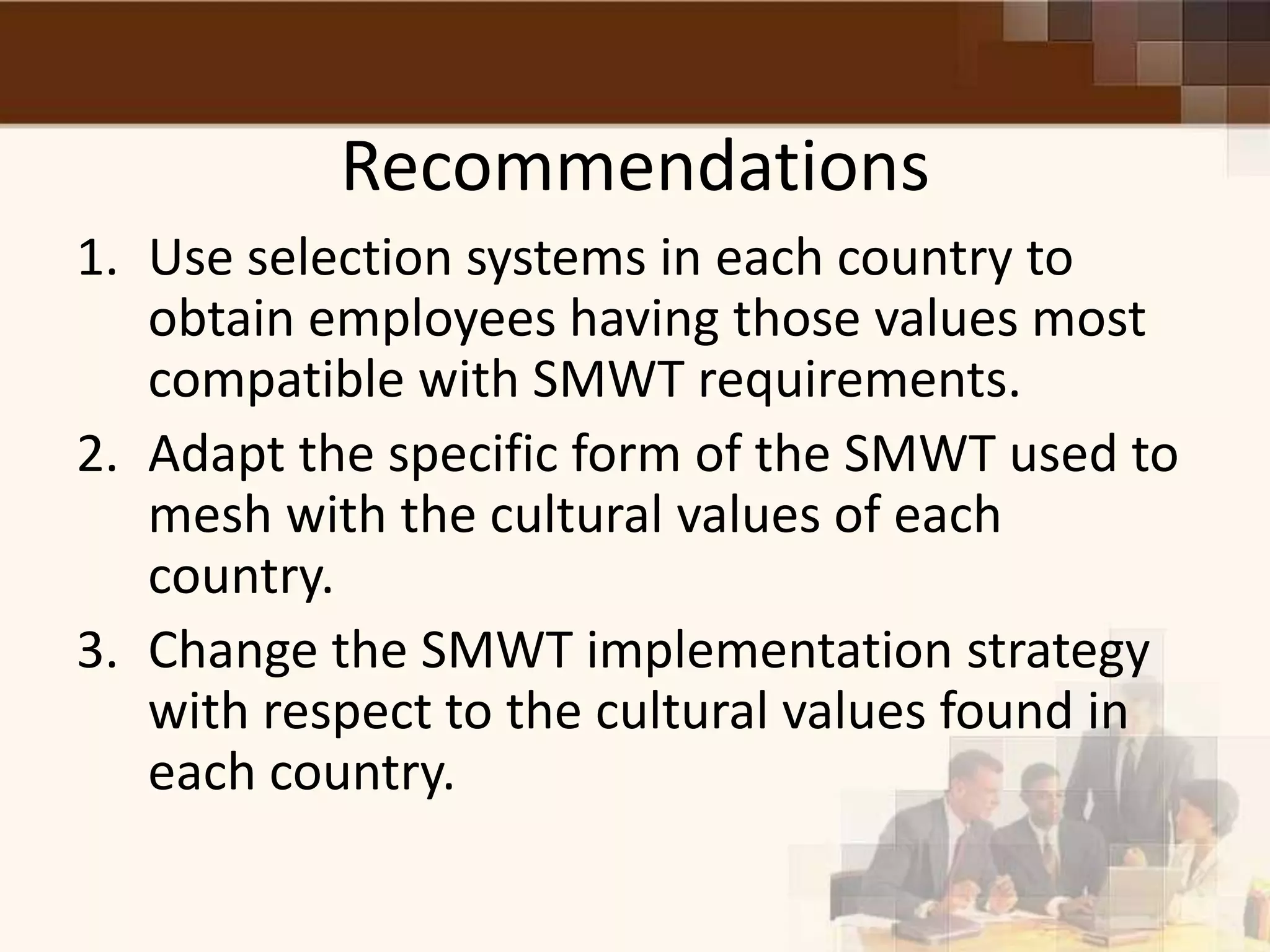 Recommendations
1. Use selection systems in each country to
   obtain employees having those values most
   compatible with SMWT requirements.
2. Adapt the specific form of the SMWT used to
   mesh with the cultural values of each
   country.
3. Change the SMWT implementation strategy
   with respect to the cultural values found in
   each country.
 