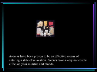 Aromas have been proven to be an effective means of  entering a state of relaxation.  Scents have a very noticeable effect on your mindset and moods. 