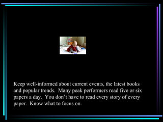 Keep well-informed about current events, the latest books and popular trends.  Many peak performers read five or six papers a day.  You don’t have to read every story of every paper.  Know what to focus on. 