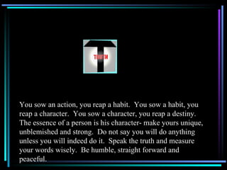 You sow an action, you reap a habit.  You sow a habit, you reap a character.  You sow a character, you reap a destiny.  The essence of a person is his character- make yours unique, unblemished and strong.  Do not say you will do anything unless you will indeed do it.  Speak the truth and measure your words wisely.  Be humble, straight forward and peaceful. 