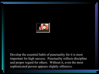 Develop the essential habit of punctuality for it is most important for high success.  Punctuality reflects discipline and proper regard for others.  Without it, even the most sophisticated person appears slightly offensive. 