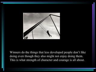 Winners do the things that less developed people don’t like doing even though they also might not enjoy doing them.  This is what strength of character and courage is all about. 