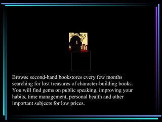 Browse second-hand bookstores every few months searching for lost treasures of character-building books.  You will find gems on public speaking, improving your habits, time management, personal health and other important subjects for low prices. 