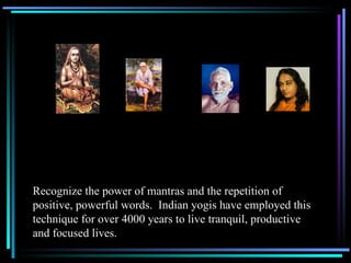 Recognize the power of mantras and the repetition of positive, powerful words.  Indian yogis have employed this technique for over 4000 years to live tranquil, productive and focused lives. 