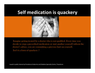 Self medication is quackery




     Imagine getting treated by a doctor who is not qualified. Every time you
     decide to stop a prescribed medication or start another yourself without the
     doctor’s advice, you are committing a grievous hurt on yourself.
     Isn’t it a form of quackery ?




Issued in public interest by Providence Endocrine and Diabetes Specialty Centre, Trivandrum
 
