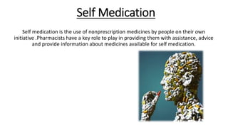 Self Medication
Self medication is the use of nonprescription medicines by people on their own
initiative .Pharmacists have a key role to play in providing them with assistance, advice
and provide information about medicines available for self medication.
 