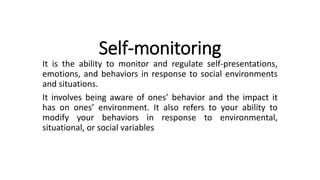 Self-monitoring
It is the ability to monitor and regulate self-presentations,
emotions, and behaviors in response to social environments
and situations.
It involves being aware of ones’ behavior and the impact it
has on ones’ environment. It also refers to your ability to
modify your behaviors in response to environmental,
situational, or social variables
 