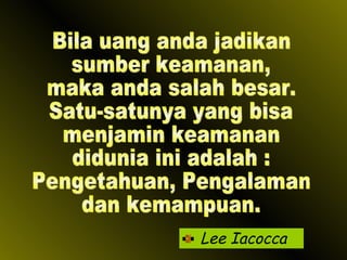 Lee Iacocca Bila uang anda jadikan sumber keamanan,  maka anda salah besar. Satu-satunya yang bisa menjamin keamanan didunia ini adalah : Pengetahuan, Pengalaman dan kemampuan. 