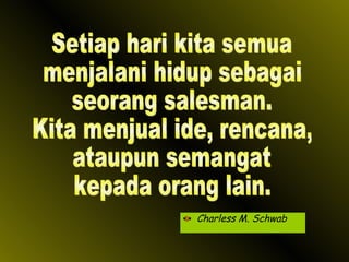 Charless M. Schwab Setiap hari kita semua menjalani hidup sebagai seorang salesman. Kita menjual ide, rencana, ataupun semangat kepada orang lain. 