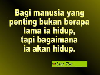 Lau Tse Bagi manusia yang penting bukan berapa  lama ia hidup, tapi bagaimana ia akan hidup. 