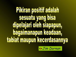 Jim Dornan Pikiran positif adalah sesuatu yang bisa dipelajari oleh siapapun,  bagaimanapun keadaan, tabiat maupun kecerdasannya 