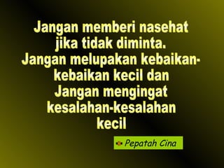 Pepatah Cina Jangan memberi nasehat jika tidak diminta. Jangan melupakan kebaikan- kebaikan kecil dan Jangan mengingat kesalahan-kesalahan kecil 