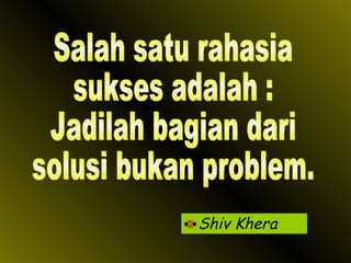 Shiv Khera Salah satu rahasia sukses adalah : Jadilah bagian dari solusi bukan problem. 
