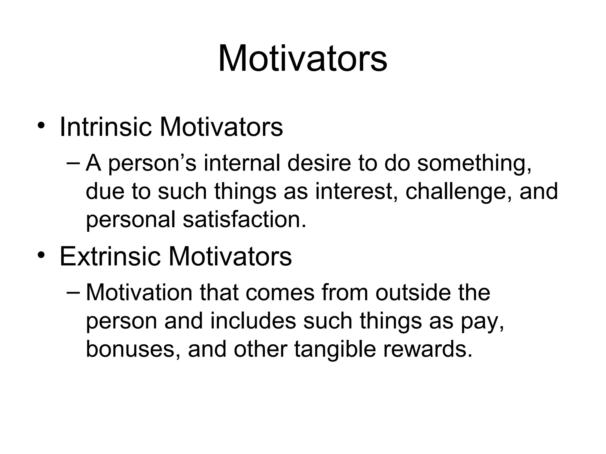 Motivators
• Intrinsic Motivators
– A person’s internal desire to do something,
due to such things as interest, challenge, and
personal satisfaction.
• Extrinsic Motivators
– Motivation that comes from outside the
person and includes such things as pay,
bonuses, and other tangible rewards.
 