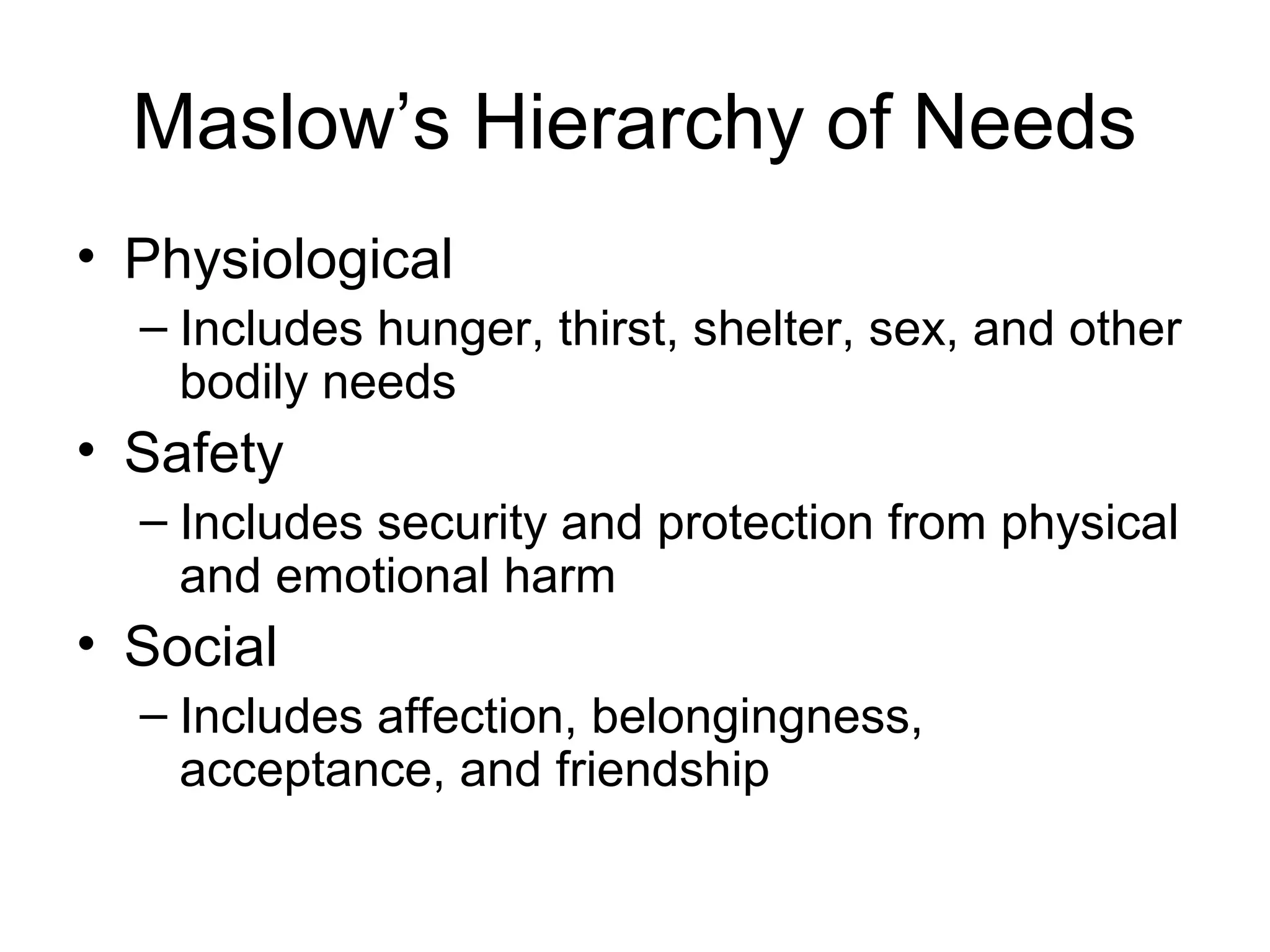 Maslow’s Hierarchy of Needs
• Physiological
– Includes hunger, thirst, shelter, sex, and other
bodily needs
• Safety
– Includes security and protection from physical
and emotional harm
• Social
– Includes affection, belongingness,
acceptance, and friendship
 