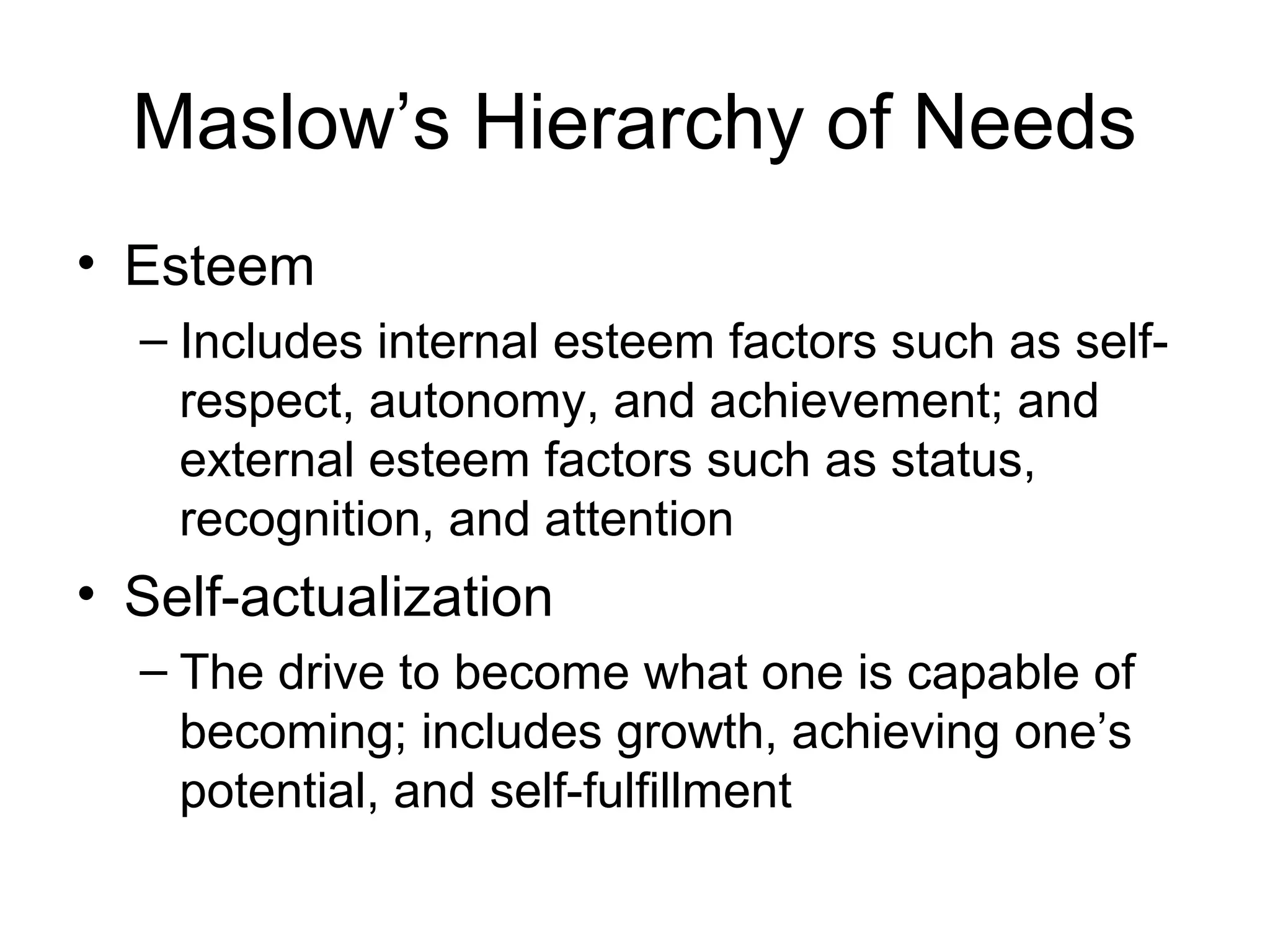Maslow’s Hierarchy of Needs
• Esteem
– Includes internal esteem factors such as self-
respect, autonomy, and achievement; and
external esteem factors such as status,
recognition, and attention
• Self-actualization
– The drive to become what one is capable of
becoming; includes growth, achieving one’s
potential, and self-fulfillment
 