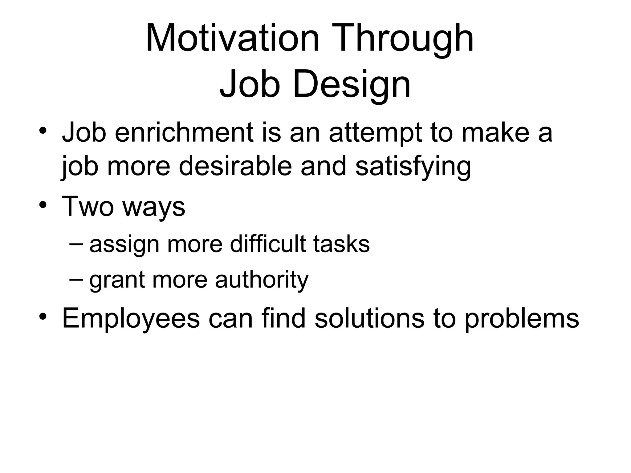 Motivation Through
Job Design
• Job enrichment is an attempt to make a
job more desirable and satisfying
• Two ways
– assign more difficult tasks
– grant more authority
• Employees can find solutions to problems
 