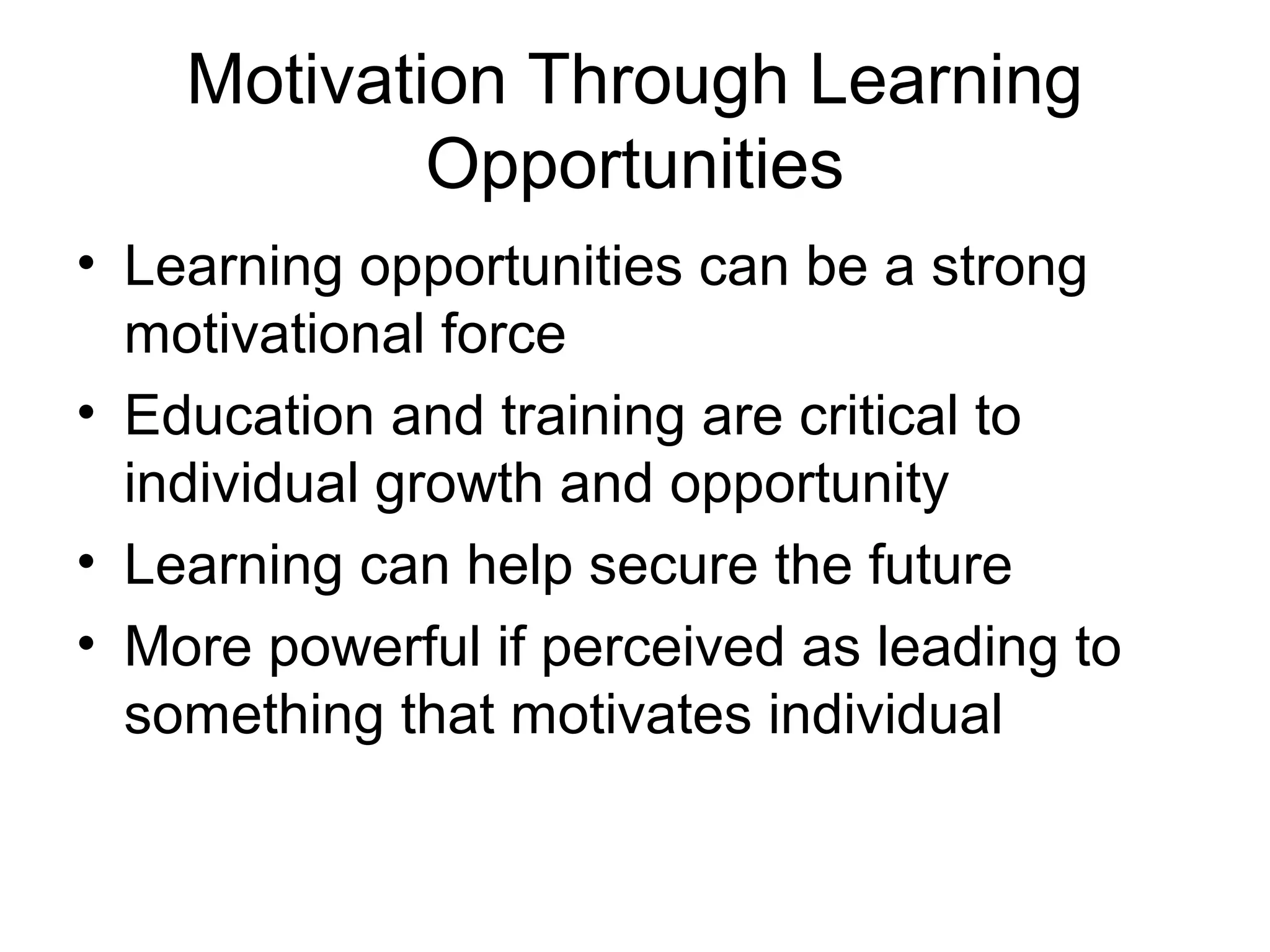 Motivation Through Learning
Opportunities
• Learning opportunities can be a strong
motivational force
• Education and training are critical to
individual growth and opportunity
• Learning can help secure the future
• More powerful if perceived as leading to
something that motivates individual
 