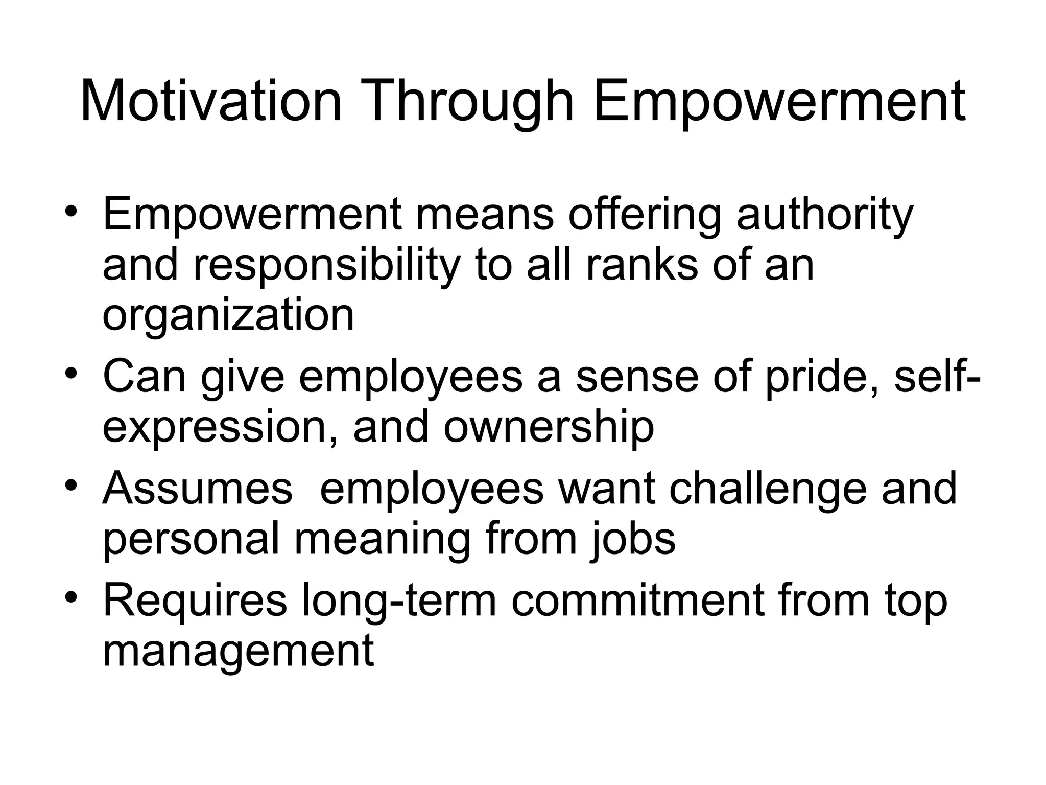 Motivation Through Empowerment
• Empowerment means offering authority
and responsibility to all ranks of an
organization
• Can give employees a sense of pride, self-
expression, and ownership
• Assumes employees want challenge and
personal meaning from jobs
• Requires long-term commitment from top
management
 