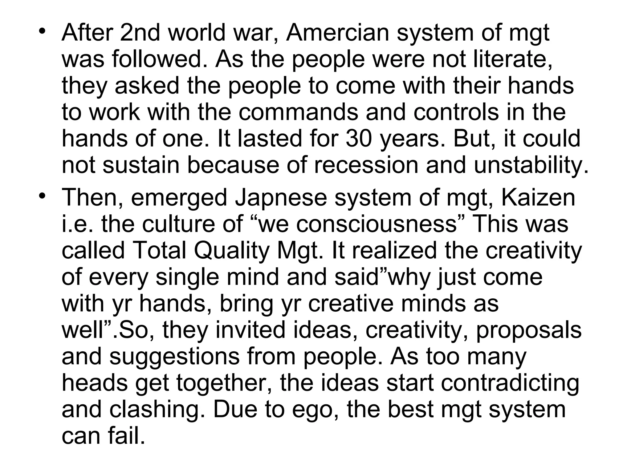 • After 2nd world war, Amercian system of mgt
was followed. As the people were not literate,
they asked the people to come with their hands
to work with the commands and controls in the
hands of one. It lasted for 30 years. But, it could
not sustain because of recession and unstability.
• Then, emerged Japnese system of mgt, Kaizen
i.e. the culture of “we consciousness” This was
called Total Quality Mgt. It realized the creativity
of every single mind and said”why just come
with yr hands, bring yr creative minds as
well”.So, they invited ideas, creativity, proposals
and suggestions from people. As too many
heads get together, the ideas start contradicting
and clashing. Due to ego, the best mgt system
can fail.
 