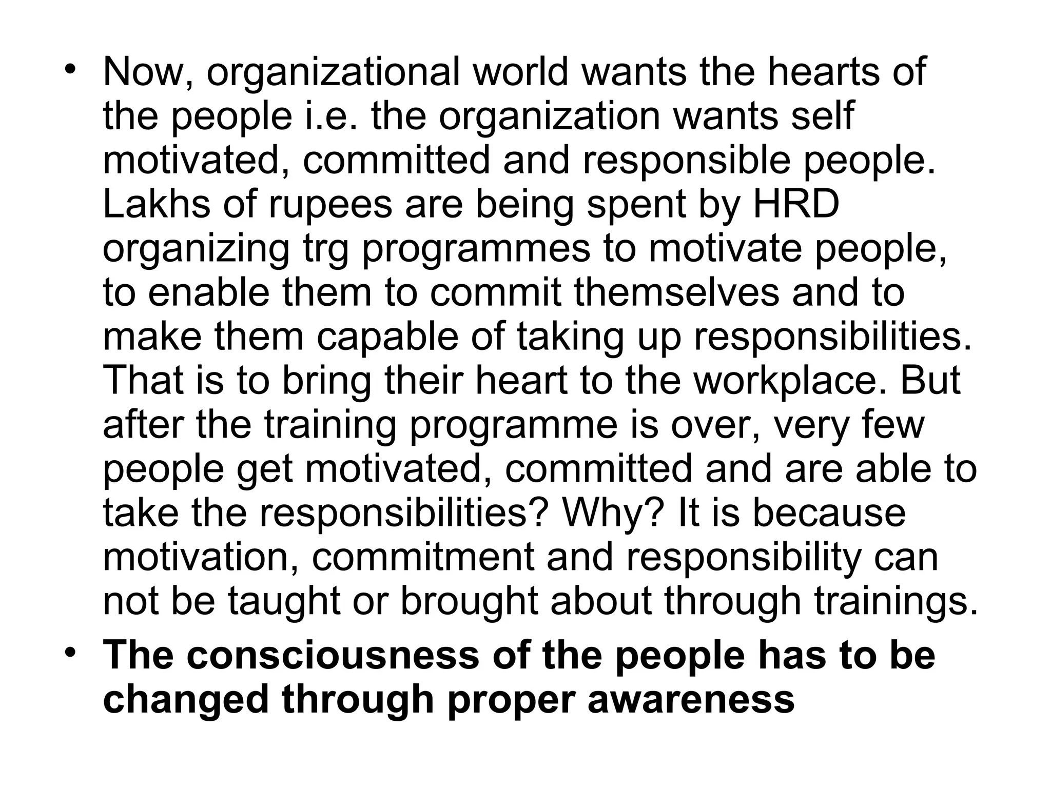 • Now, organizational world wants the hearts of
the people i.e. the organization wants self
motivated, committed and responsible people.
Lakhs of rupees are being spent by HRD
organizing trg programmes to motivate people,
to enable them to commit themselves and to
make them capable of taking up responsibilities.
That is to bring their heart to the workplace. But
after the training programme is over, very few
people get motivated, committed and are able to
take the responsibilities? Why? It is because
motivation, commitment and responsibility can
not be taught or brought about through trainings.
• The consciousness of the people has to be
changed through proper awareness
 