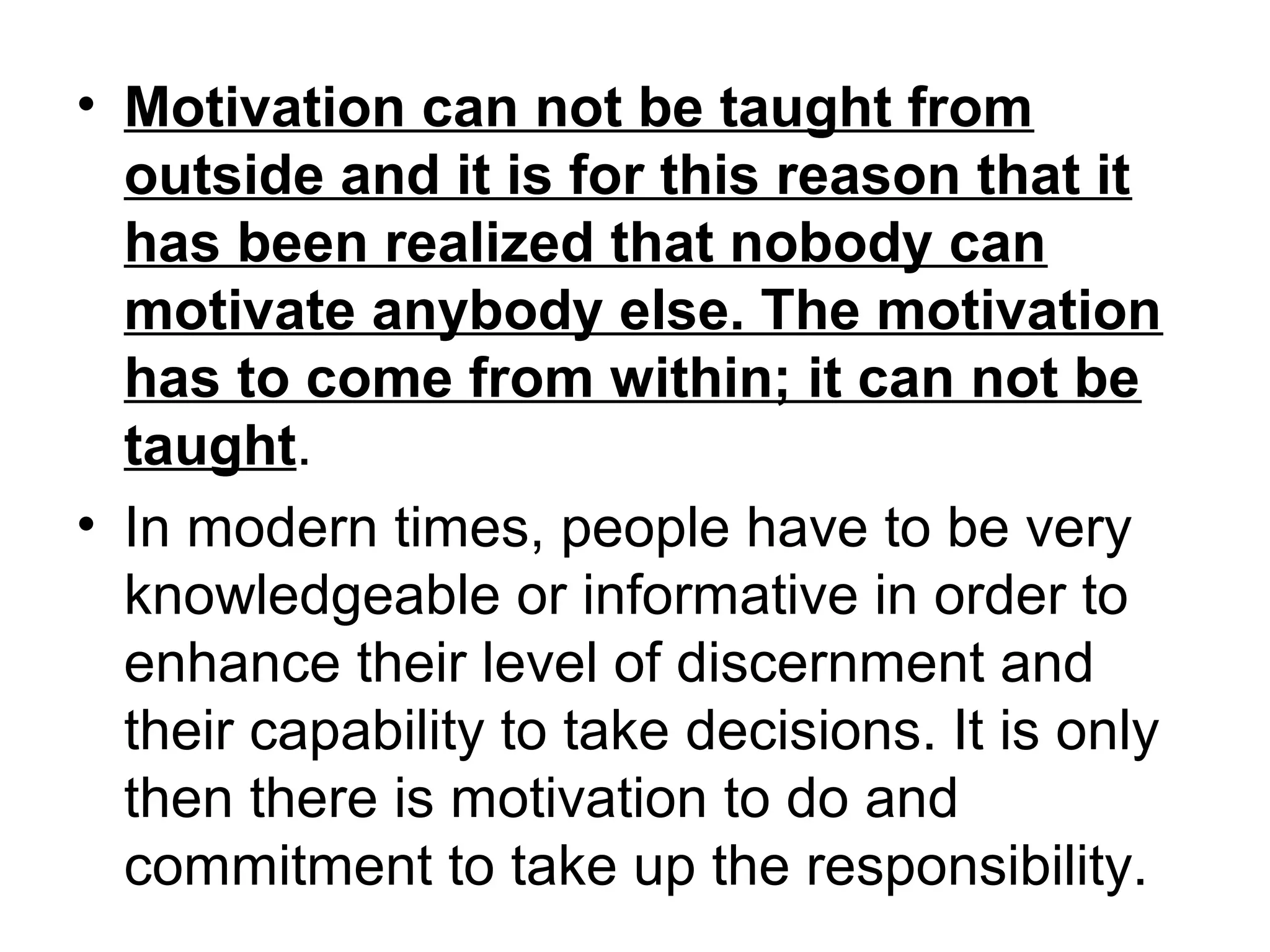 • Motivation can not be taught from
outside and it is for this reason that it
has been realized that nobody can
motivate anybody else. The motivation
has to come from within; it can not be
taught.
• In modern times, people have to be very
knowledgeable or informative in order to
enhance their level of discernment and
their capability to take decisions. It is only
then there is motivation to do and
commitment to take up the responsibility.
 