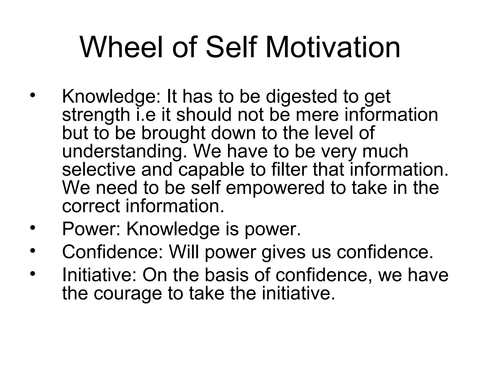 Wheel of Self Motivation
• Knowledge: It has to be digested to get
strength i.e it should not be mere information
but to be brought down to the level of
understanding. We have to be very much
selective and capable to filter that information.
We need to be self empowered to take in the
correct information.
• Power: Knowledge is power.
• Confidence: Will power gives us confidence.
• Initiative: On the basis of confidence, we have
the courage to take the initiative.
 