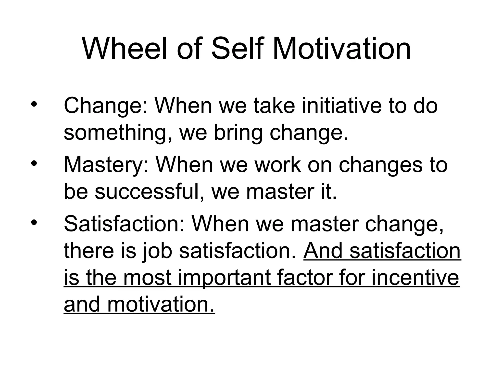 Wheel of Self Motivation
• Change: When we take initiative to do
something, we bring change.
• Mastery: When we work on changes to
be successful, we master it.
• Satisfaction: When we master change,
there is job satisfaction. And satisfaction
is the most important factor for incentive
and motivation.
 