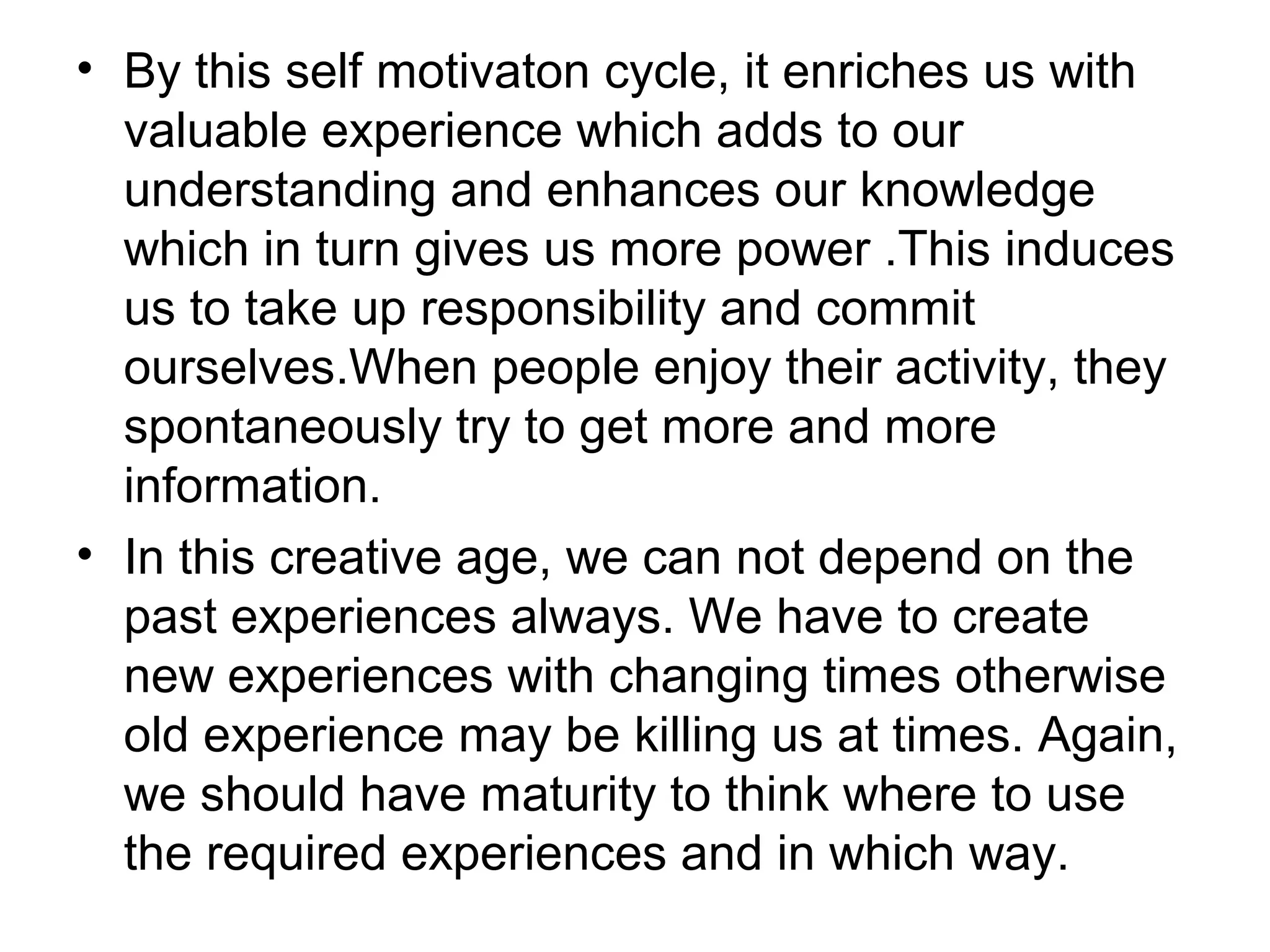 • By this self motivaton cycle, it enriches us with
valuable experience which adds to our
understanding and enhances our knowledge
which in turn gives us more power .This induces
us to take up responsibility and commit
ourselves.When people enjoy their activity, they
spontaneously try to get more and more
information.
• In this creative age, we can not depend on the
past experiences always. We have to create
new experiences with changing times otherwise
old experience may be killing us at times. Again,
we should have maturity to think where to use
the required experiences and in which way.
 