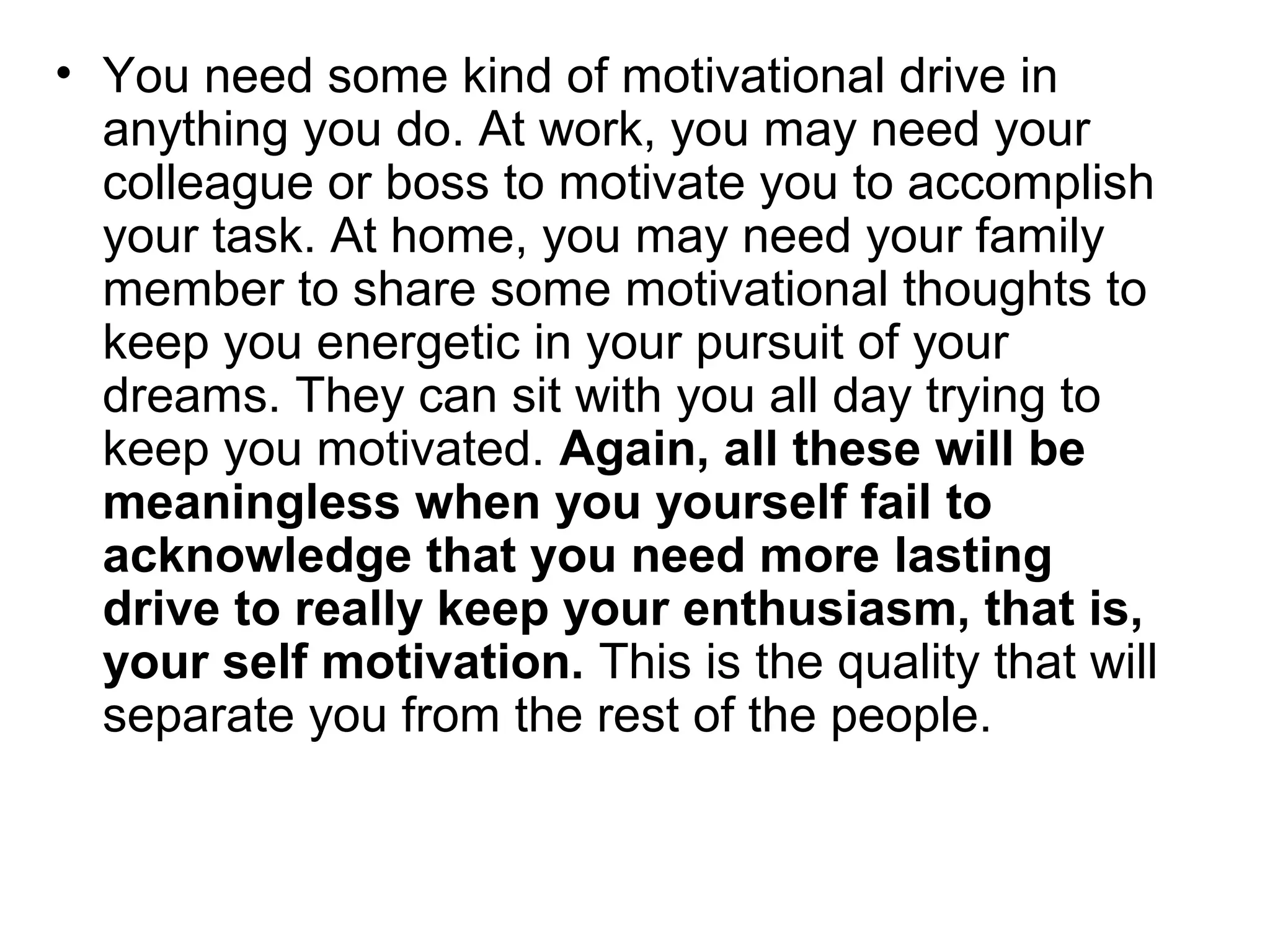 • You need some kind of motivational drive in
anything you do. At work, you may need your
colleague or boss to motivate you to accomplish
your task. At home, you may need your family
member to share some motivational thoughts to
keep you energetic in your pursuit of your
dreams. They can sit with you all day trying to
keep you motivated. Again, all these will be
meaningless when you yourself fail to
acknowledge that you need more lasting
drive to really keep your enthusiasm, that is,
your self motivation. This is the quality that will
separate you from the rest of the people.
 