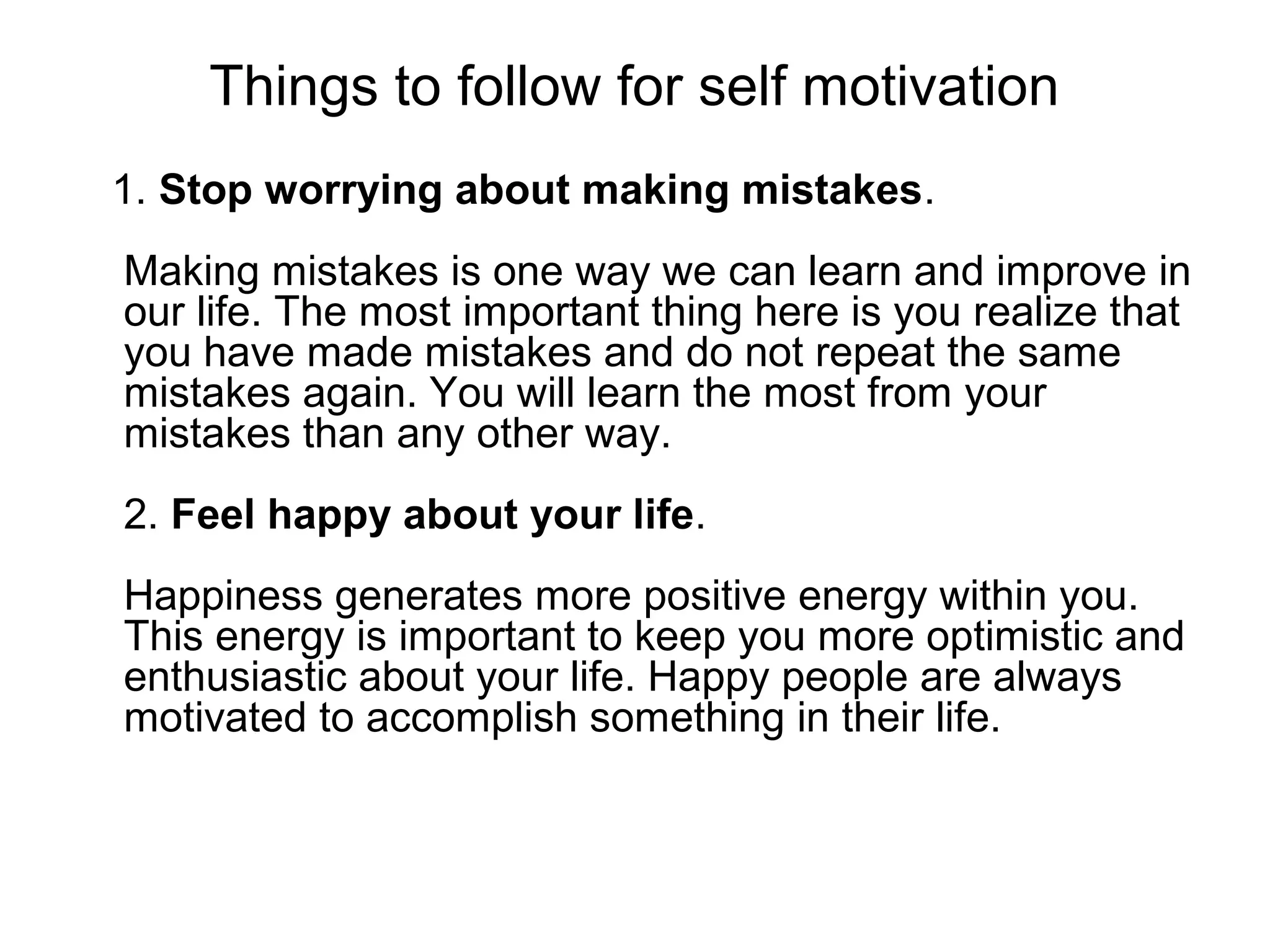 Things to follow for self motivation
1. Stop worrying about making mistakes.
Making mistakes is one way we can learn and improve in
our life. The most important thing here is you realize that
you have made mistakes and do not repeat the same
mistakes again. You will learn the most from your
mistakes than any other way.
2. Feel happy about your life.
Happiness generates more positive energy within you.
This energy is important to keep you more optimistic and
enthusiastic about your life. Happy people are always
motivated to accomplish something in their life.
 