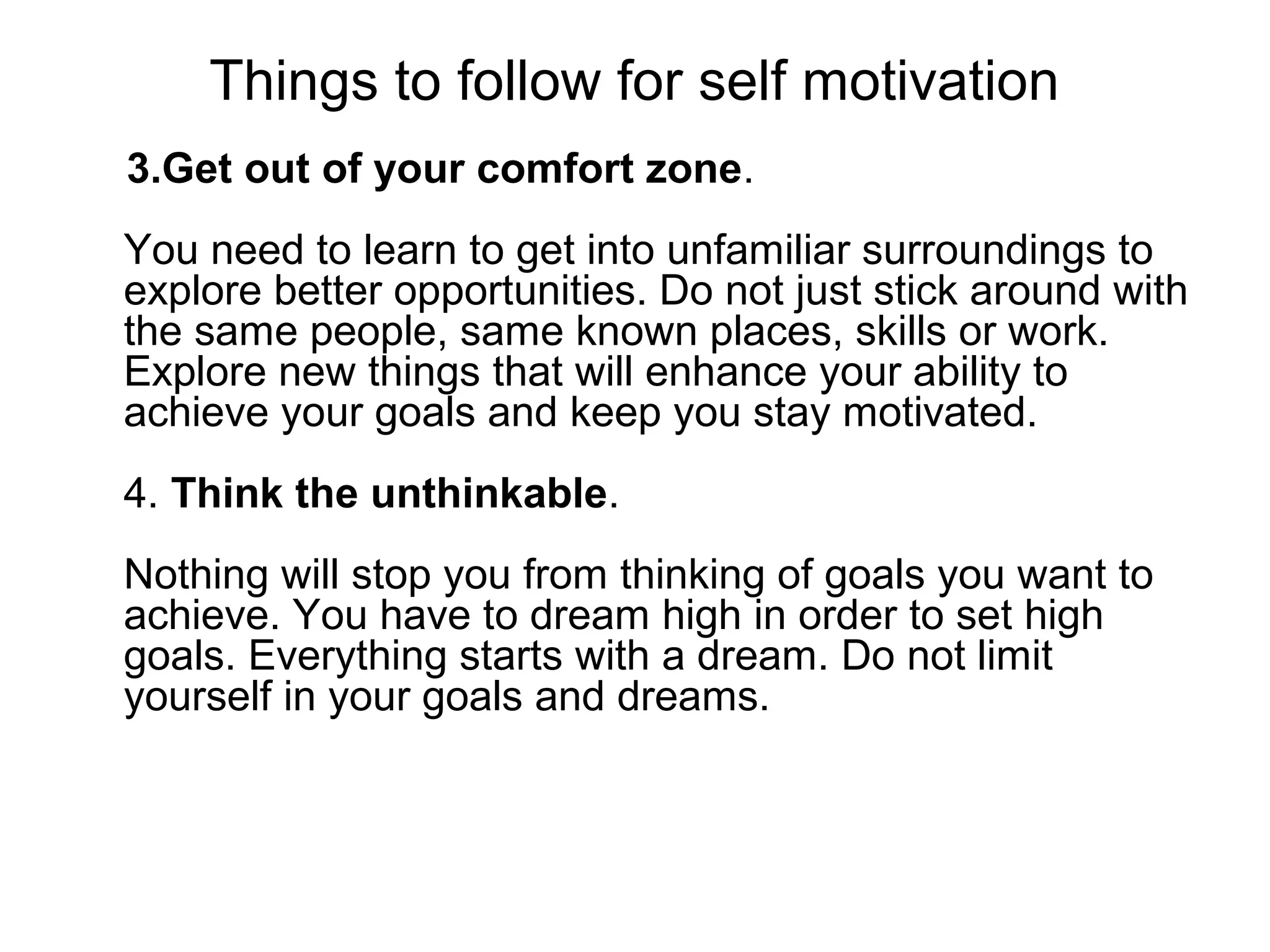 Things to follow for self motivation
3.Get out of your comfort zone.
You need to learn to get into unfamiliar surroundings to
explore better opportunities. Do not just stick around with
the same people, same known places, skills or work.
Explore new things that will enhance your ability to
achieve your goals and keep you stay motivated.
4. Think the unthinkable.
Nothing will stop you from thinking of goals you want to
achieve. You have to dream high in order to set high
goals. Everything starts with a dream. Do not limit
yourself in your goals and dreams.
 