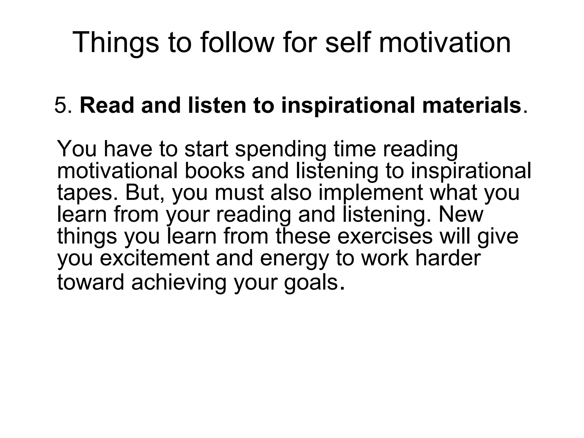 Things to follow for self motivation
5. Read and listen to inspirational materials.
You have to start spending time reading
motivational books and listening to inspirational
tapes. But, you must also implement what you
learn from your reading and listening. New
things you learn from these exercises will give
you excitement and energy to work harder
toward achieving your goals.
 