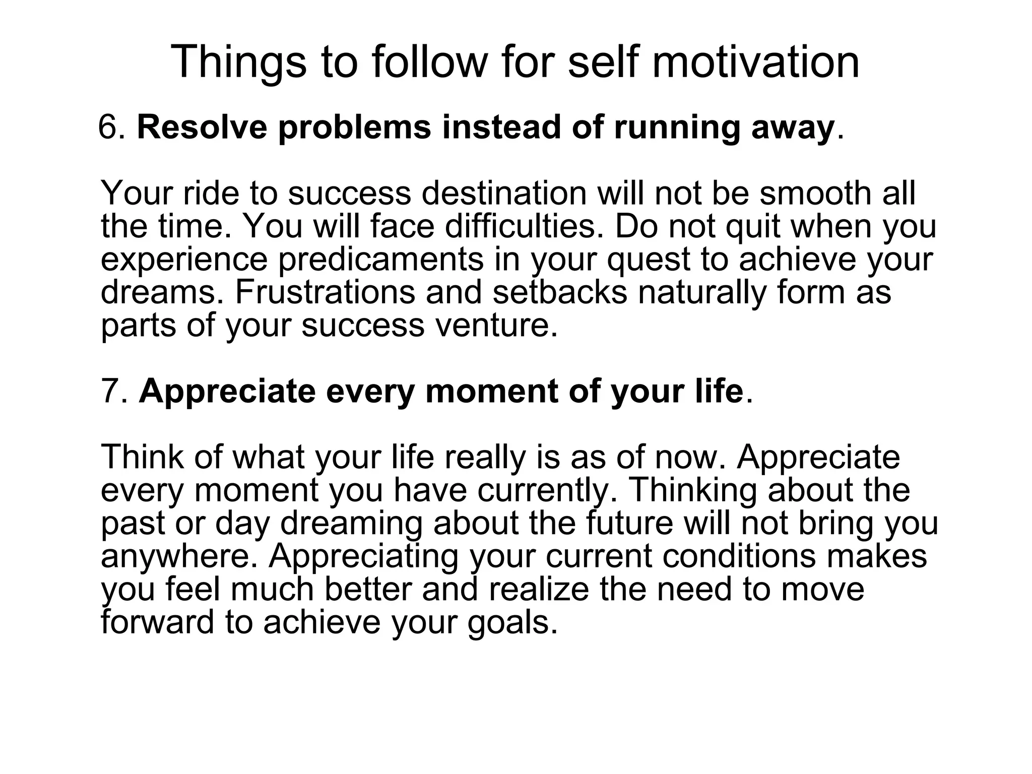 Things to follow for self motivation
6. Resolve problems instead of running away.
Your ride to success destination will not be smooth all
the time. You will face difficulties. Do not quit when you
experience predicaments in your quest to achieve your
dreams. Frustrations and setbacks naturally form as
parts of your success venture.
7. Appreciate every moment of your life.
Think of what your life really is as of now. Appreciate
every moment you have currently. Thinking about the
past or day dreaming about the future will not bring you
anywhere. Appreciating your current conditions makes
you feel much better and realize the need to move
forward to achieve your goals.
 