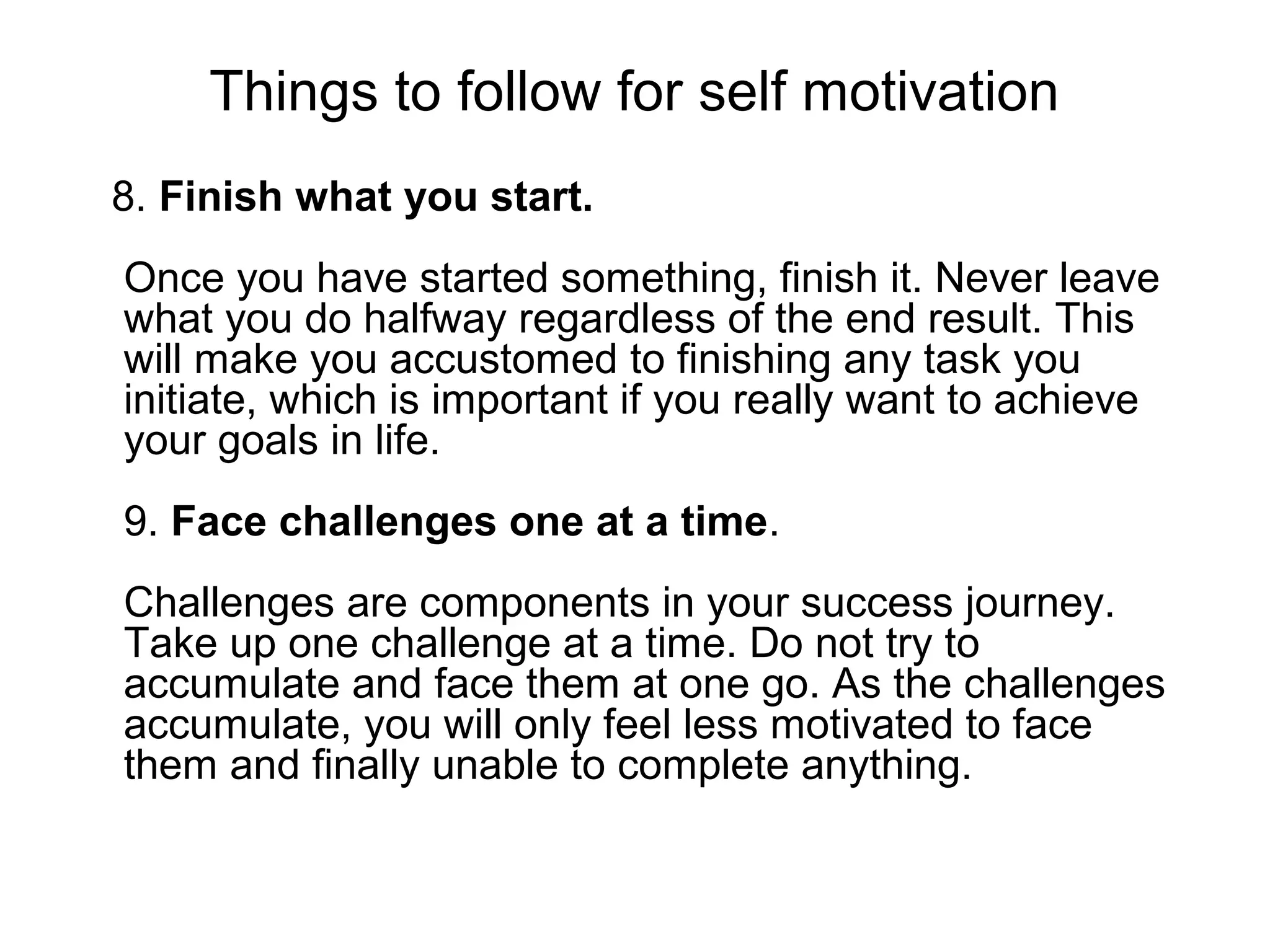 Things to follow for self motivation
8. Finish what you start.
Once you have started something, finish it. Never leave
what you do halfway regardless of the end result. This
will make you accustomed to finishing any task you
initiate, which is important if you really want to achieve
your goals in life.
9. Face challenges one at a time.
Challenges are components in your success journey.
Take up one challenge at a time. Do not try to
accumulate and face them at one go. As the challenges
accumulate, you will only feel less motivated to face
them and finally unable to complete anything.
 