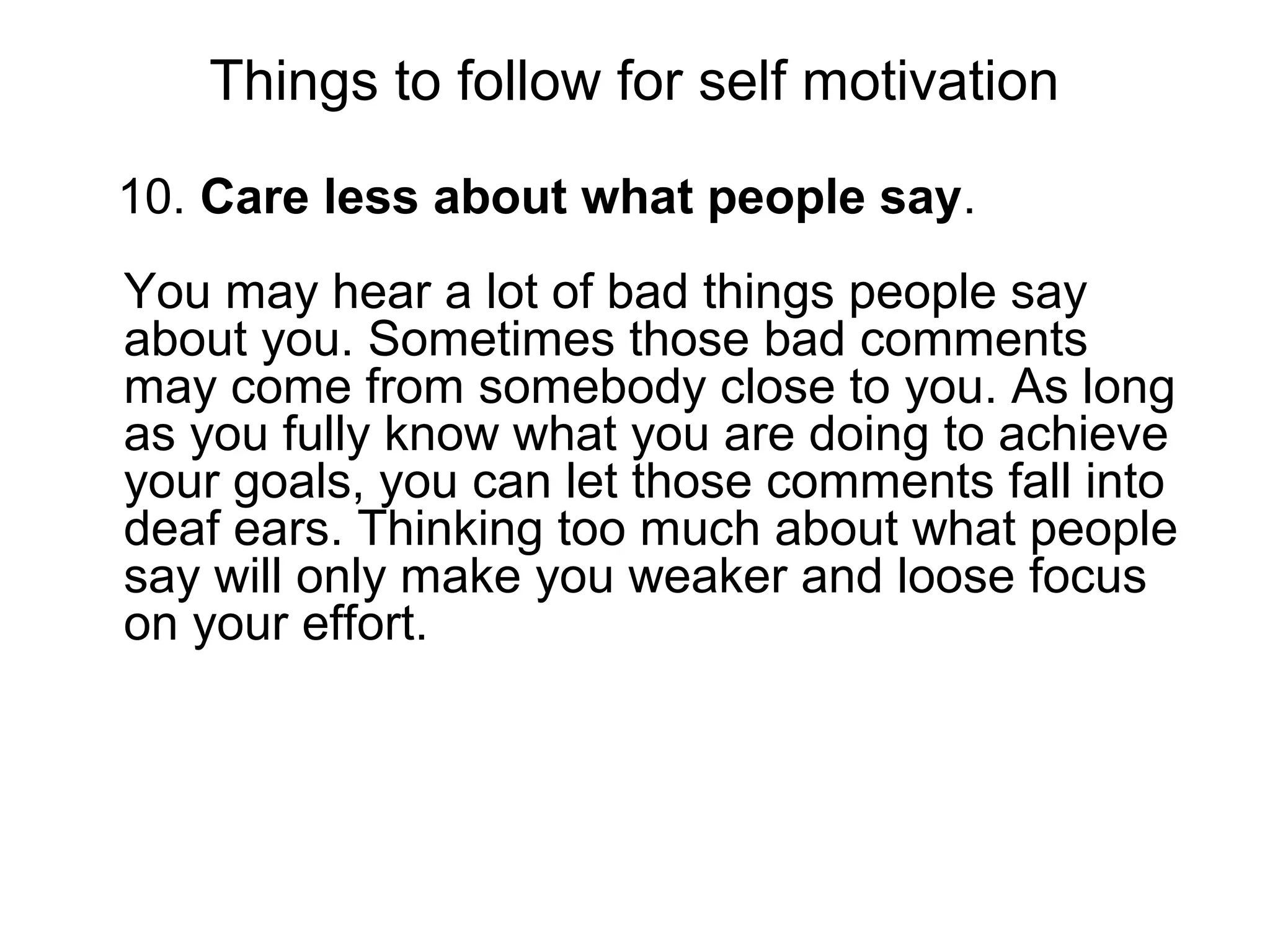 Things to follow for self motivation
10. Care less about what people say.
You may hear a lot of bad things people say
about you. Sometimes those bad comments
may come from somebody close to you. As long
as you fully know what you are doing to achieve
your goals, you can let those comments fall into
deaf ears. Thinking too much about what people
say will only make you weaker and loose focus
on your effort.
 