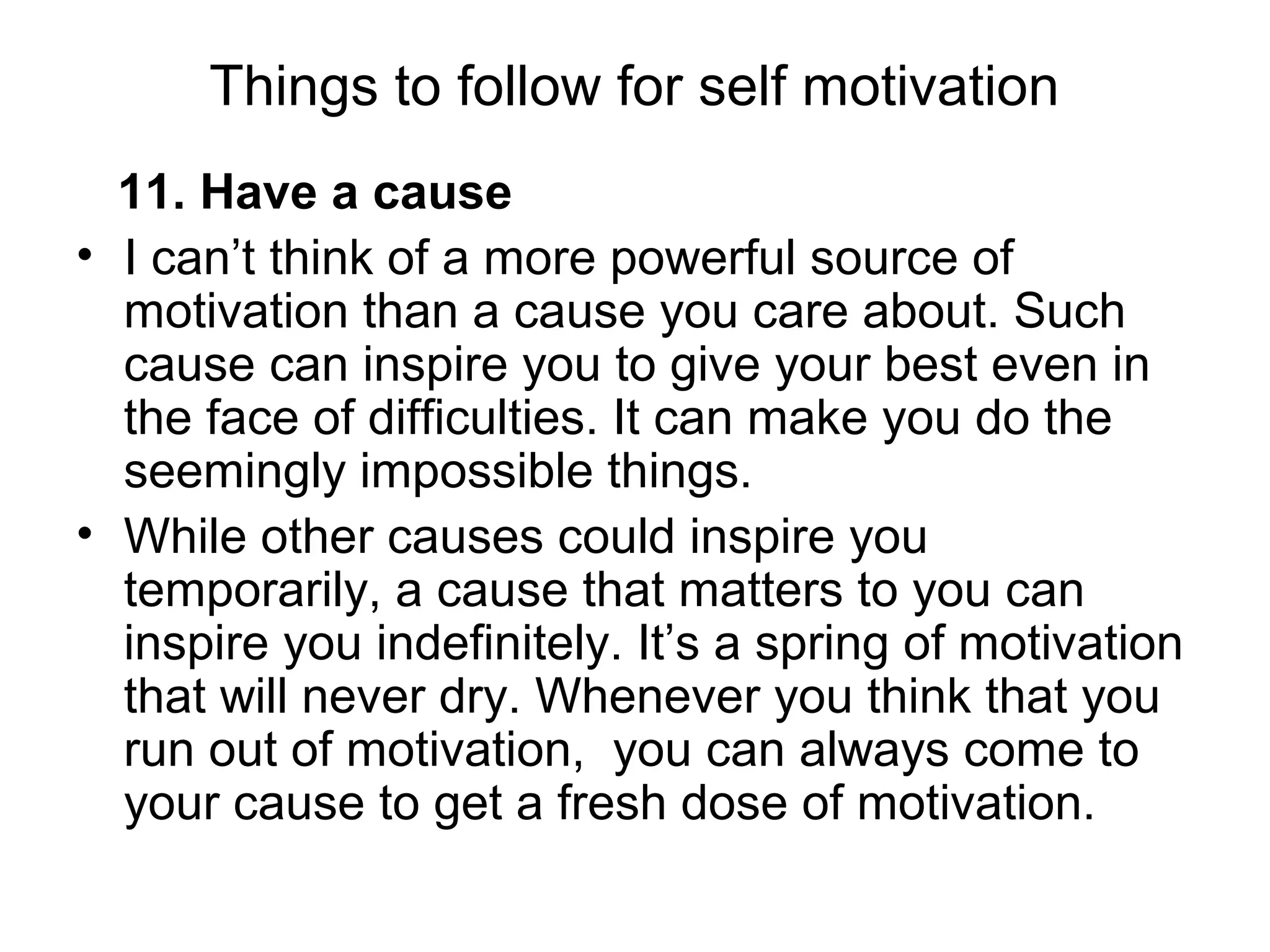 Things to follow for self motivation
11. Have a cause
• I can’t think of a more powerful source of
motivation than a cause you care about. Such
cause can inspire you to give your best even in
the face of difficulties. It can make you do the
seemingly impossible things.
• While other causes could inspire you
temporarily, a cause that matters to you can
inspire you indefinitely. It’s a spring of motivation
that will never dry. Whenever you think that you
run out of motivation, you can always come to
your cause to get a fresh dose of motivation.
 