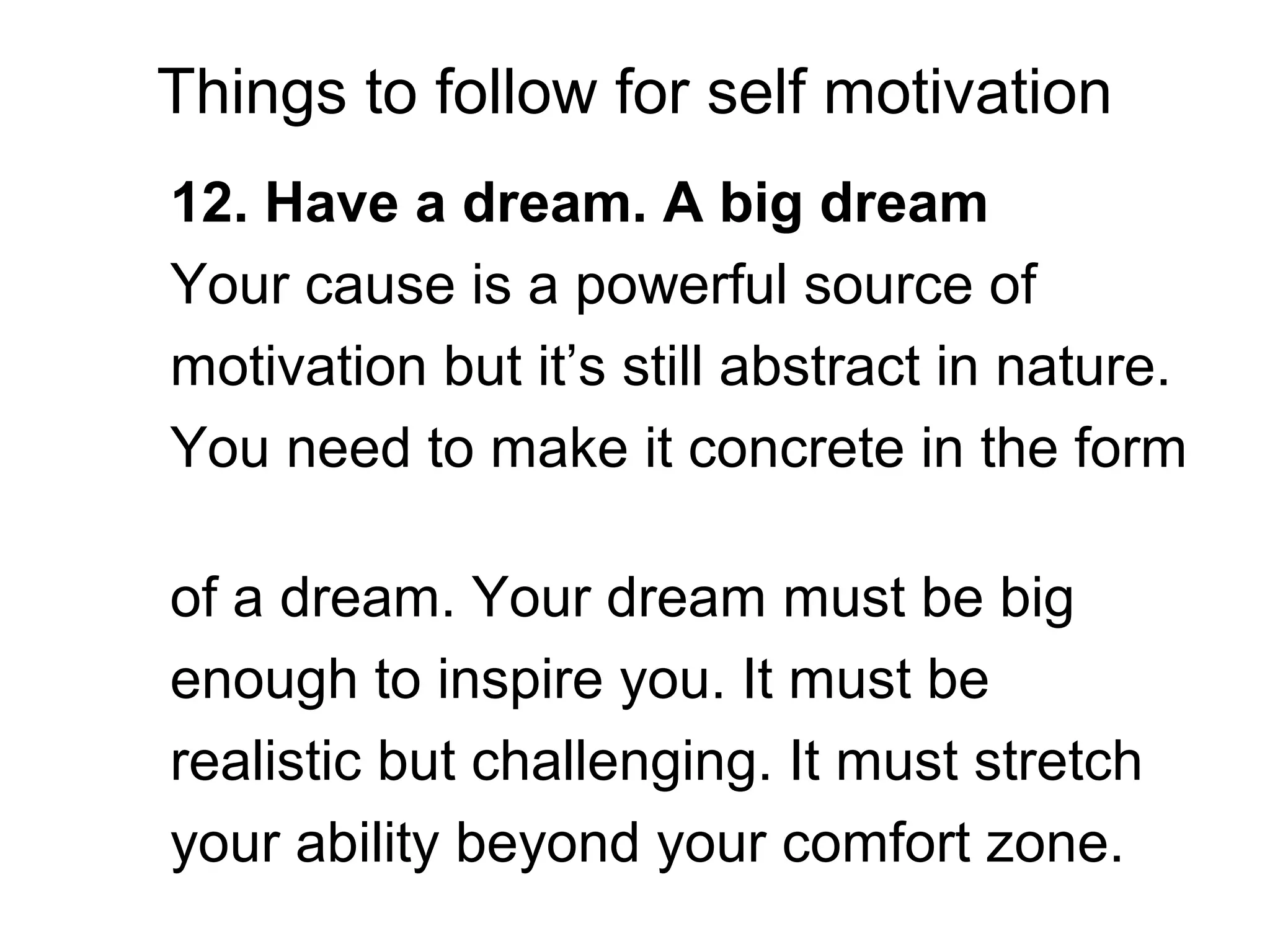 Things to follow for self motivation
12. Have a dream. A big dream
Your cause is a powerful source of
motivation but it’s still abstract in nature.
You need to make it concrete in the form
of a dream. Your dream must be big
enough to inspire you. It must be
realistic but challenging. It must stretch
your ability beyond your comfort zone.
 