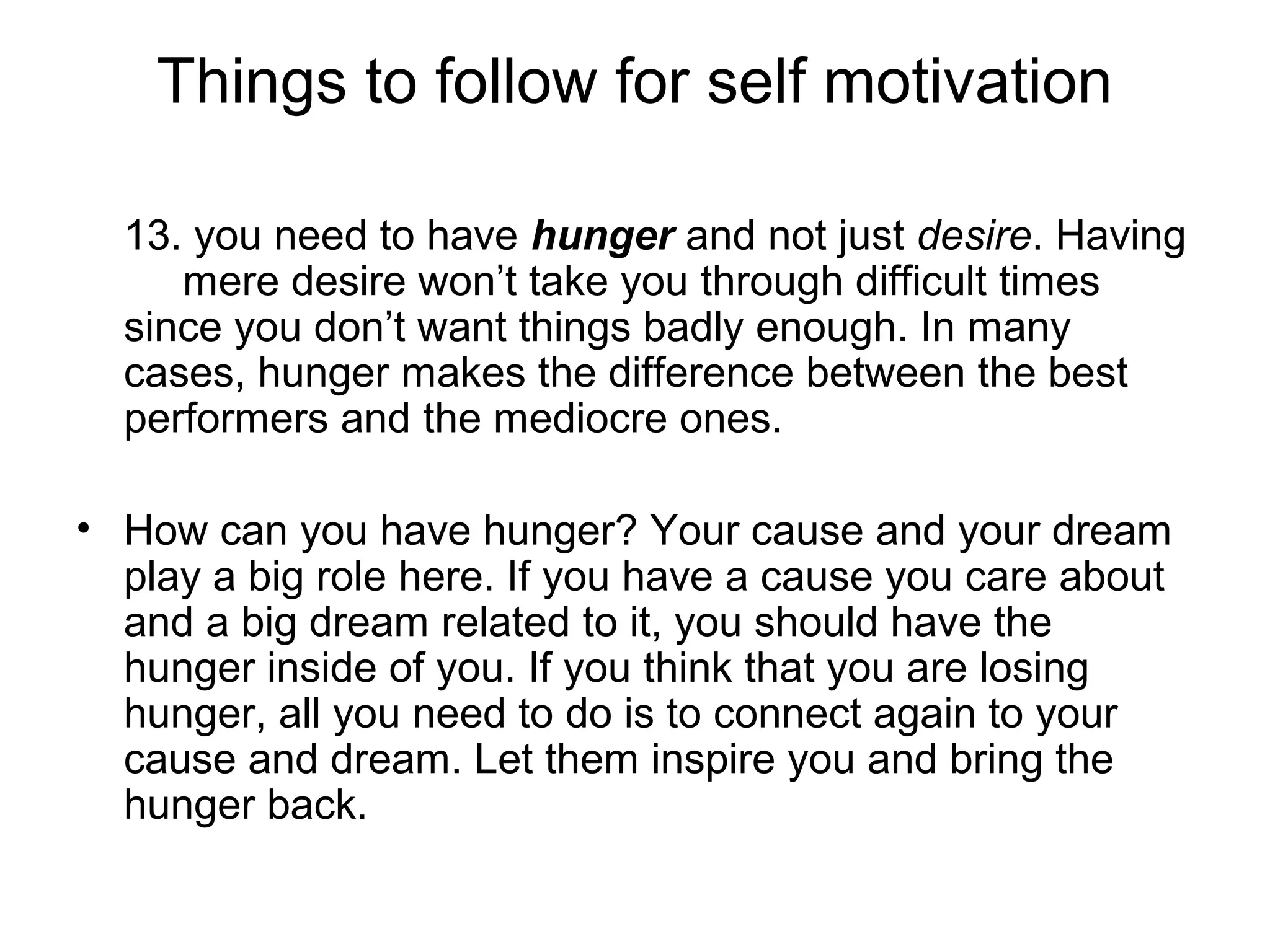 Things to follow for self motivation
13. you need to have hunger and not just desire. Having
mere desire won’t take you through difficult times
since you don’t want things badly enough. In many
cases, hunger makes the difference between the best
performers and the mediocre ones.
• How can you have hunger? Your cause and your dream
play a big role here. If you have a cause you care about
and a big dream related to it, you should have the
hunger inside of you. If you think that you are losing
hunger, all you need to do is to connect again to your
cause and dream. Let them inspire you and bring the
hunger back.
 