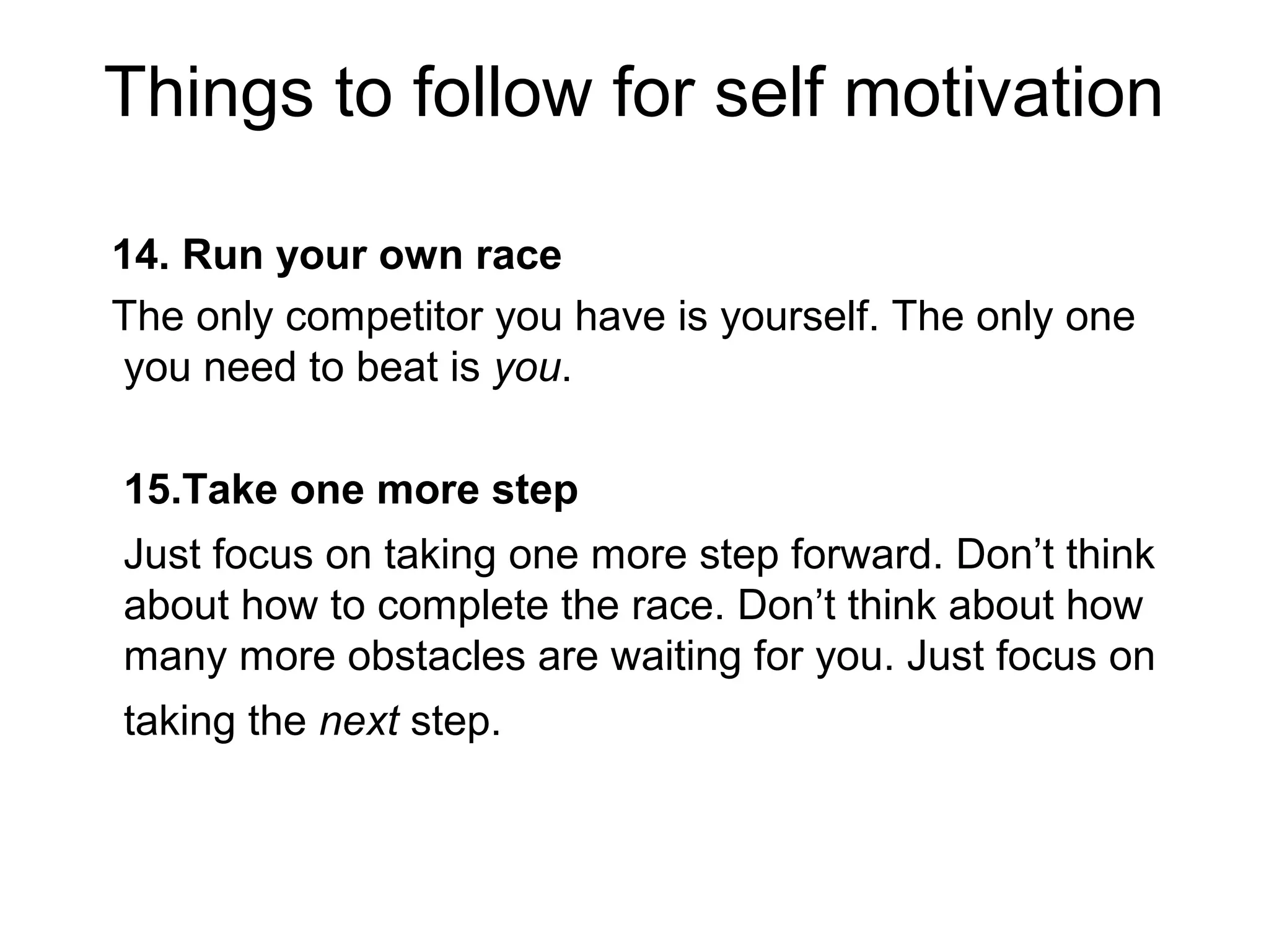 Things to follow for self motivation
14. Run your own race
The only competitor you have is yourself. The only one
you need to beat is you.
15.Take one more step
Just focus on taking one more step forward. Don’t think
about how to complete the race. Don’t think about how
many more obstacles are waiting for you. Just focus on
taking the next step.
 