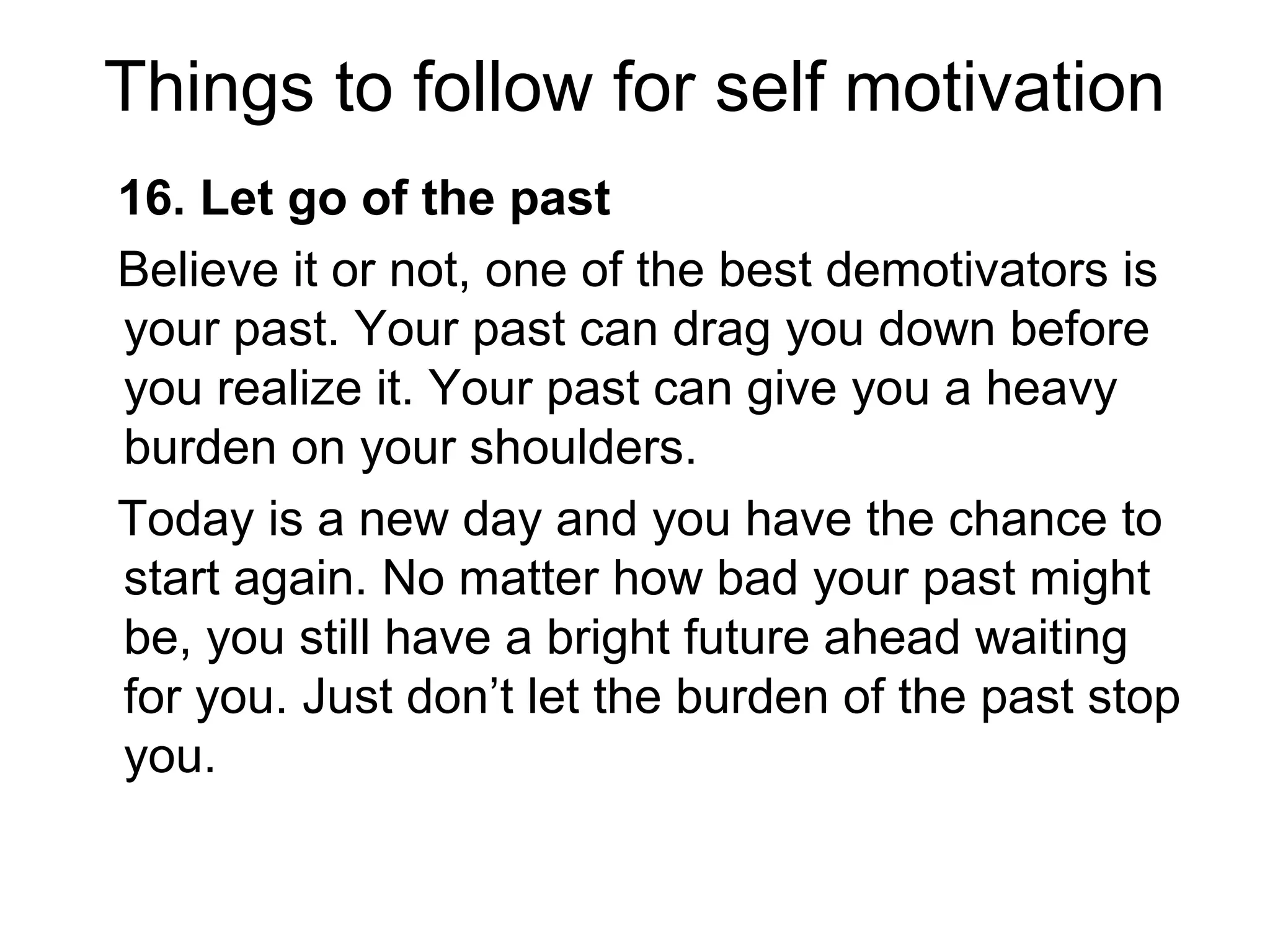 Things to follow for self motivation
16. Let go of the past
Believe it or not, one of the best demotivators is
your past. Your past can drag you down before
you realize it. Your past can give you a heavy
burden on your shoulders.
Today is a new day and you have the chance to
start again. No matter how bad your past might
be, you still have a bright future ahead waiting
for you. Just don’t let the burden of the past stop
you.
 