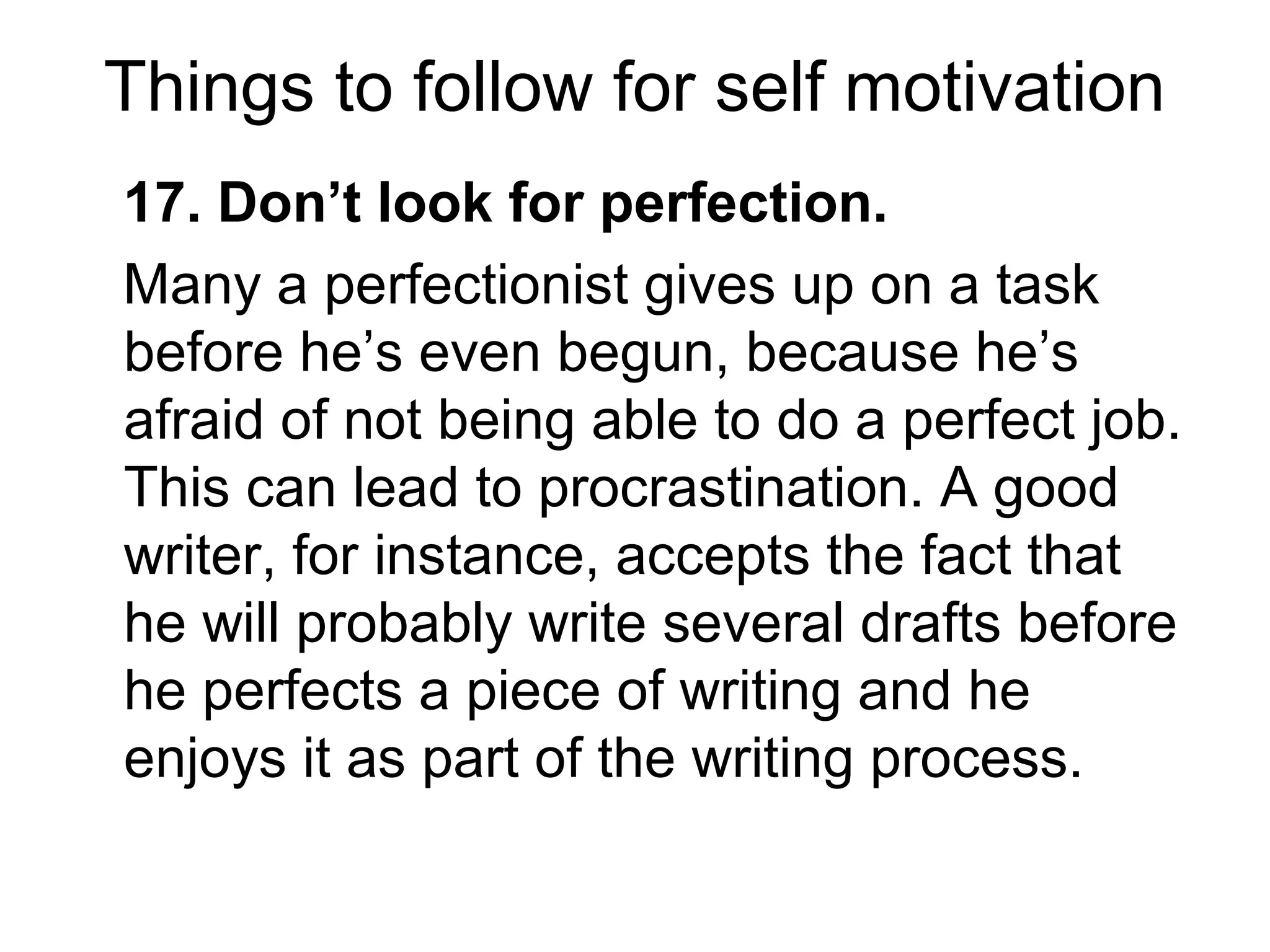 Things to follow for self motivation
17. Don’t look for perfection.
Many a perfectionist gives up on a task
before he’s even begun, because he’s
afraid of not being able to do a perfect job.
This can lead to procrastination. A good
writer, for instance, accepts the fact that
he will probably write several drafts before
he perfects a piece of writing and he
enjoys it as part of the writing process.
 