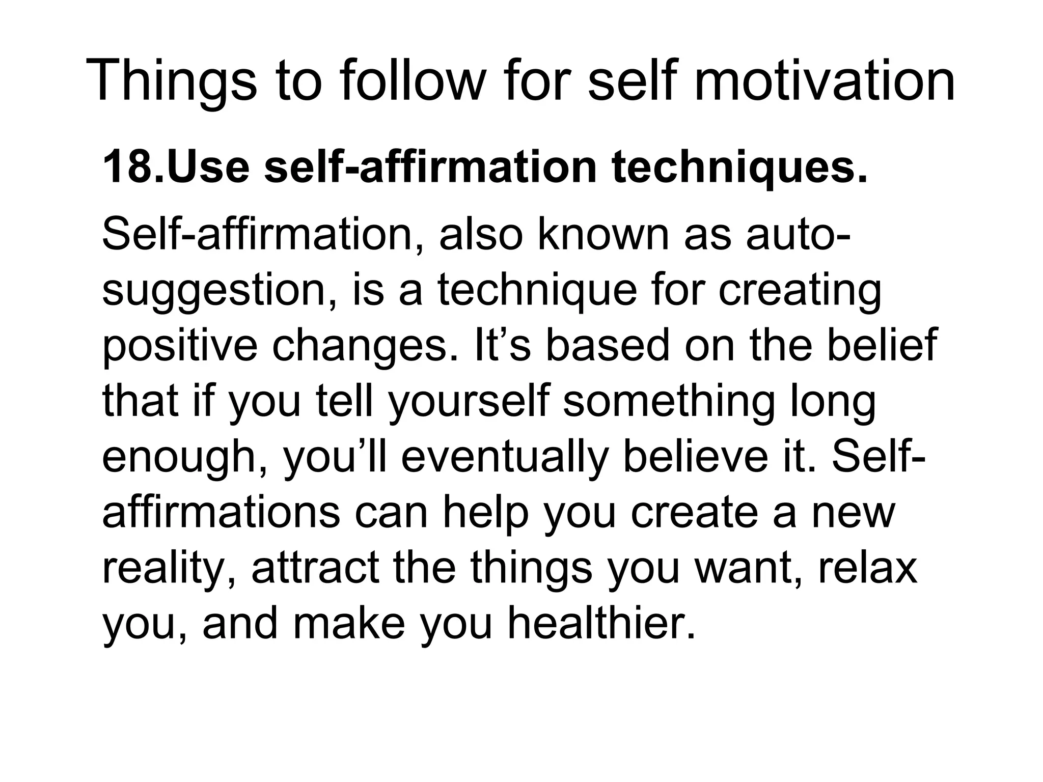 Things to follow for self motivation
18.Use self-affirmation techniques.
Self-affirmation, also known as auto-
suggestion, is a technique for creating
positive changes. It’s based on the belief
that if you tell yourself something long
enough, you’ll eventually believe it. Self-
affirmations can help you create a new
reality, attract the things you want, relax
you, and make you healthier.
 