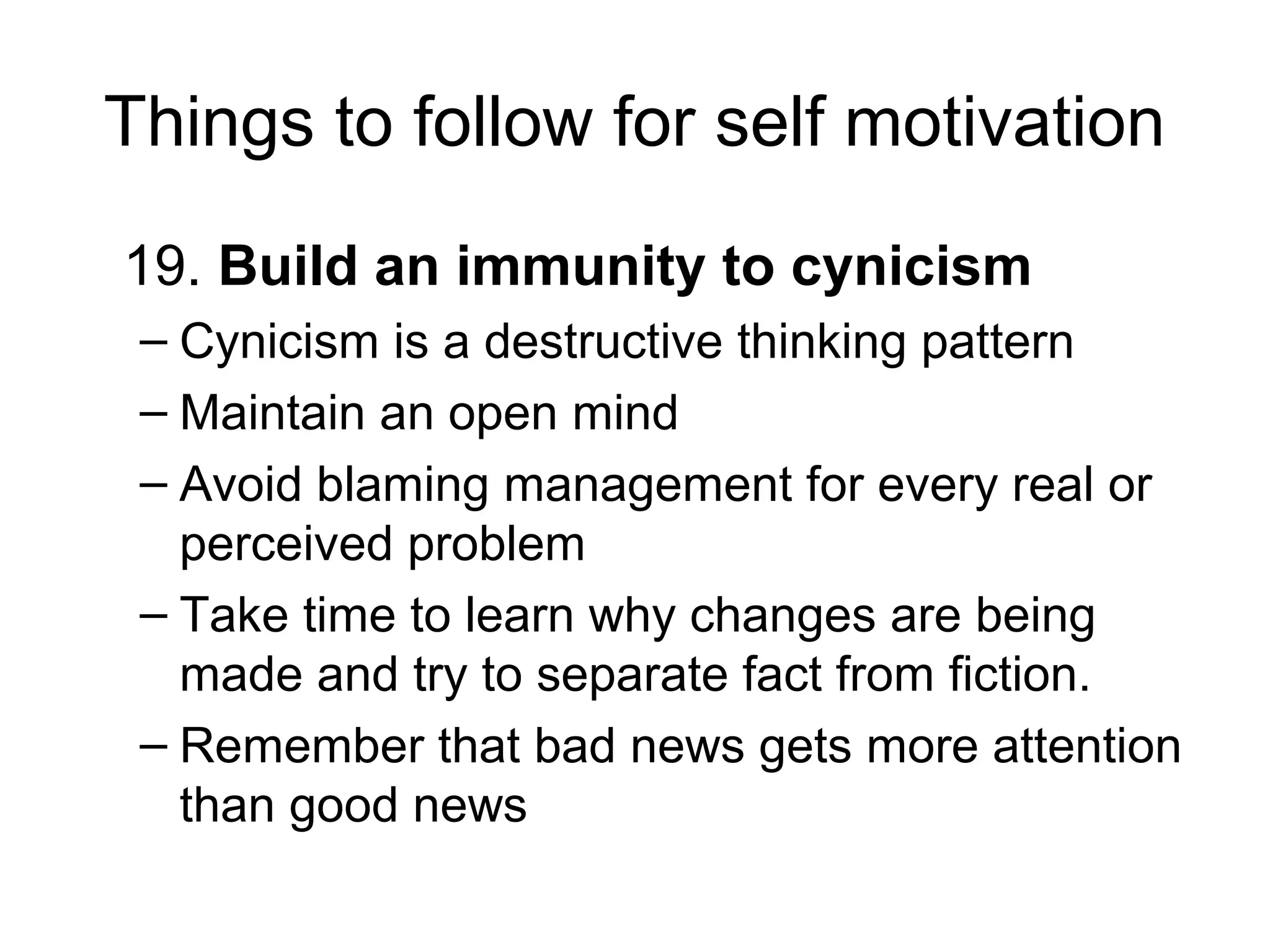 Things to follow for self motivation
19. Build an immunity to cynicism
– Cynicism is a destructive thinking pattern
– Maintain an open mind
– Avoid blaming management for every real or
perceived problem
– Take time to learn why changes are being
made and try to separate fact from fiction.
– Remember that bad news gets more attention
than good news
 