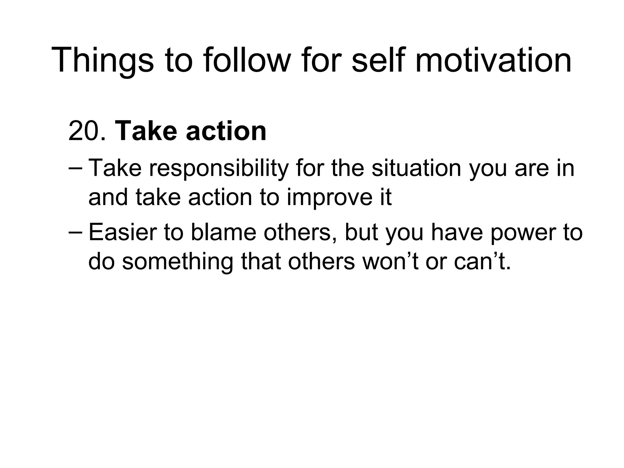 Things to follow for self motivation
20. Take action
– Take responsibility for the situation you are in
and take action to improve it
– Easier to blame others, but you have power to
do something that others won’t or can’t.
 