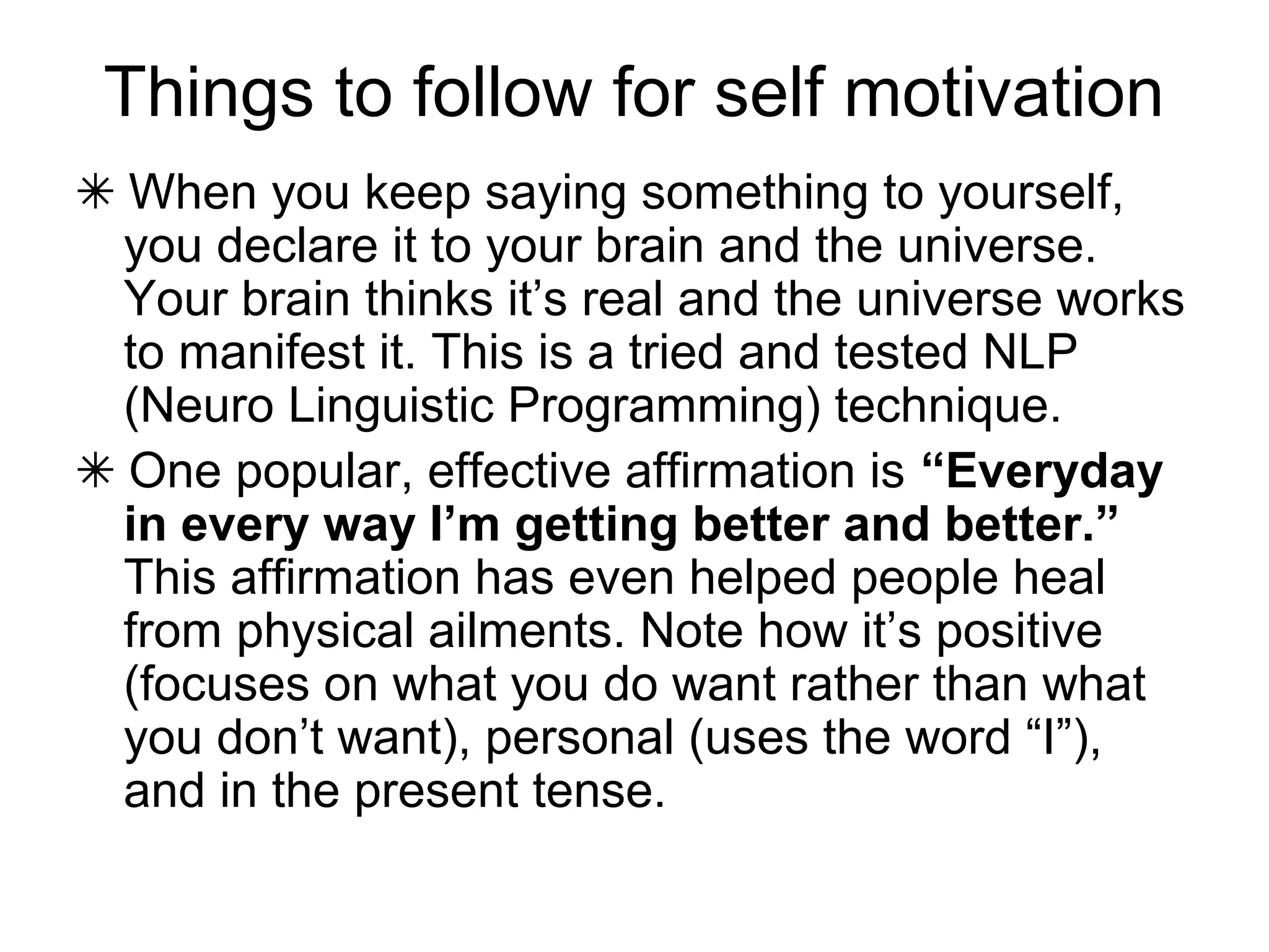 Things to follow for self motivation
✴ When you keep saying something to yourself,
you declare it to your brain and the universe.
Your brain thinks it’s real and the universe works
to manifest it. This is a tried and tested NLP
(Neuro Linguistic Programming) technique.
✴ One popular, effective affirmation is “Everyday
in every way I’m getting better and better.”
This affirmation has even helped people heal
from physical ailments. Note how it’s positive
(focuses on what you do want rather than what
you don’t want), personal (uses the word “I”),
and in the present tense.
 